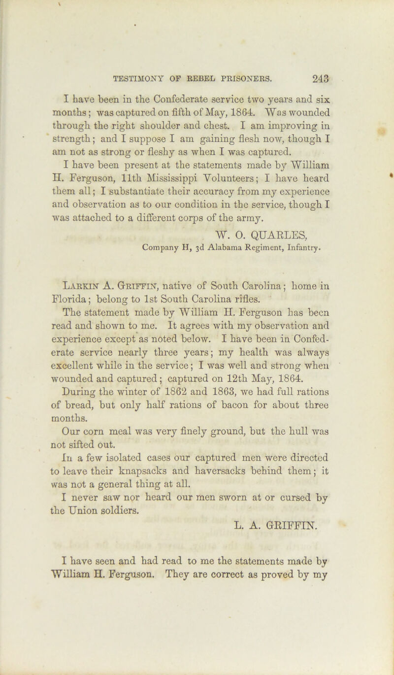 I have been in the Confederate service two years and six months; was captured on fifth of May, 1864. Was wounded through the right shoulder and chest. I am improving in strength; and I suppose I am gaining flesh now, though I am not as strong or fleshy as when I was captured. I have been present at the statements made by William n. Ferguson, 11th Mississippi Volunteers; I have heard them all; I substantiate their accuracy from my experience and observation as to our condition in the service, though I was attached to a different corps of the army. W. 0. QUARLES, Company H, 3d Alabama Regiment, Infantry. Larkin A. Griffin, native of South Carolina; home in Florida; belong to 1st South Carolina rifles. The statement made by William H. Ferguson has been read and shown to me. It agrees with my observation and experience except as noted below. I have been in Confed- erate service nearly three years; my health was always excellent while in the service; I was well and strong when wounded and captured; captured on 12 th May, 1864. During the winter of 1862 and 1863, we had full rations of bread, but only half rations of bacon for about three months. Our corn meal was very finely ground, but the hull was not sifted out. In a few isolated cases our captured men were directed to leave their knapsacks and haversacks behind them; it was not a general thing at all. I never saw nor heard our men sworn at or cursed by the Union soldiers. L. A. GRIFFIN. I have seen and had read to me the statements made by William H. Ferguson. They are correct as proved by my