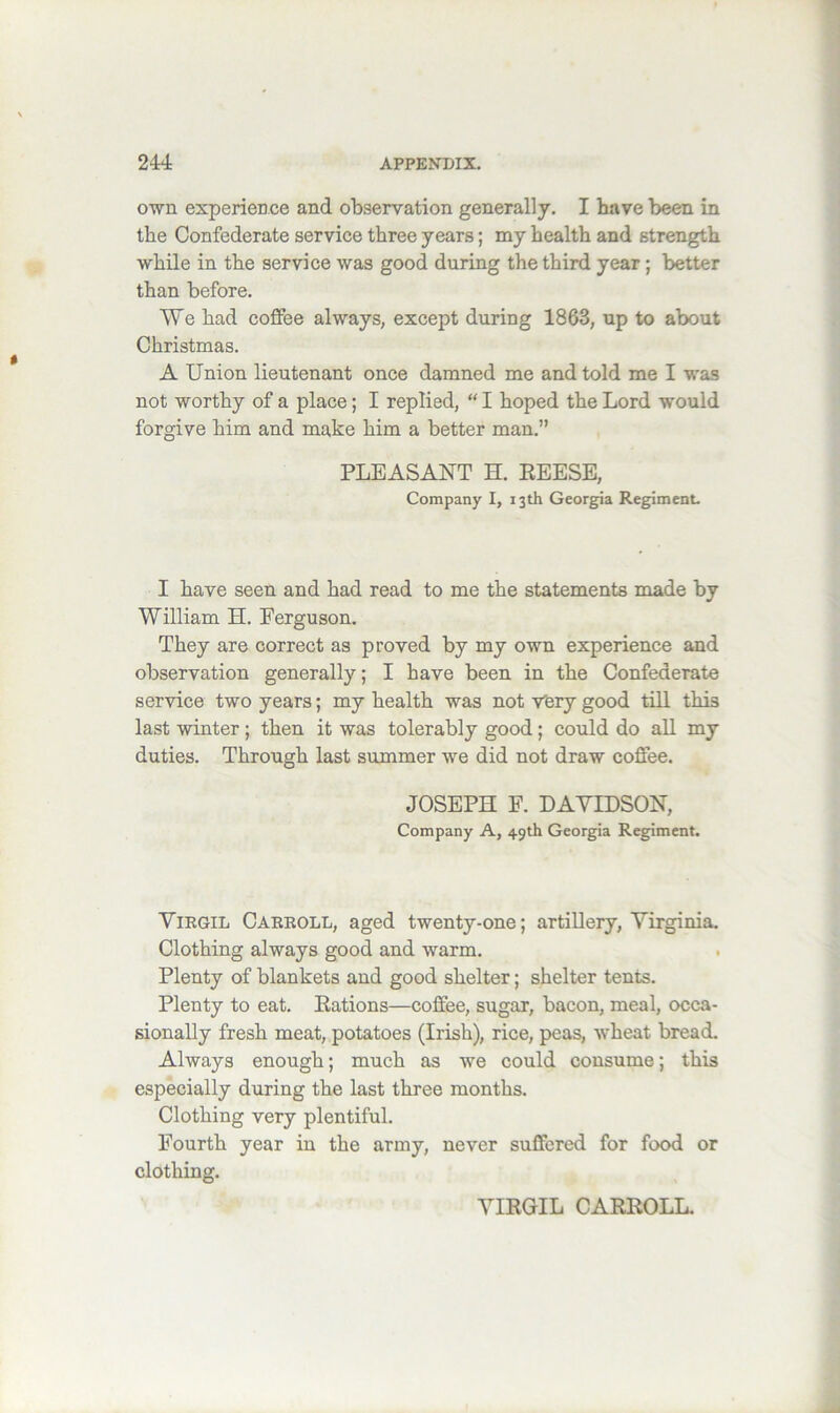 own experience and observation generally. I have been in the Confederate service three years; my health and strength while in the service was good during the third year; better than before. We had coffee always, except during 1863, up to about Christmas. A Union lieutenant once damned me and told me I was not worthy of a place; I replied, “ I hoped the Lord would forgive him and make him a better man.” PLEASANT H. EEESE, Company I, 13th Georgia Regiment. I have seen and had read to me the statements made by William H. Ferguson. They are correct as proved by my own experience and observation generally; I have been in the Confederate service two years; my health was not very good till this last winter; then it was tolerably good; could do all my duties. Through last summer we did not draw coffee. JOSEPH F. DAYIDSON, Company A, 49th Georgia Regiment. Yirgil Caeeoll, aged twenty-one; artiUery, Virginia. Clothing always good and warm. Plenty of blankets and good shelter; shelter tents. Plenty to eat. Eations—coffee, sugar, bacon, meal, occa- sionally fresh meat, potatoes (Irish), rice, peas, wheat bread. Always enough; much as we could consume; this especially during the last three months. Clothing very plentiful. Fourth year in the army, never suffered for food or clothing. YIEGIL CAEEOLL.