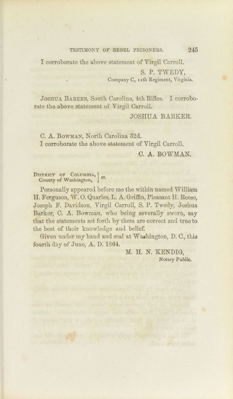 I corroborate tbe above statement of Yirgil Carroll. S. P. TWEDY, . Company C, nth Regiment, Virginia. Joshua Barker, South Carolina, 4th Eifles. I corrobo- rate the above statement of Virgil Carroll. JOSHUA BAEKER. C. A. Bowman, North Carolina 32d. I corroborate the above statement of Yirgil Carroll. C. A. BOWMAN. District of Columbia, | County of Washington, J Personally appeared before me the within named William H. Ferguson, W. 0. Quarles, L. A. Griffin, Pleasant H. Eeese, Joseph F. Davidson, Yirgil Carroll, S. P. Twedy, Joshua Barker, C. A. Bowman, who being severally sworn, say that the statements set forth by them are correct and true to the best of their knowledge and belief. Given under my hand and seal at Washington, D. C., tliis fourth day of June, A. D. 1864. M. H. N. KENDIG, Notary Public.