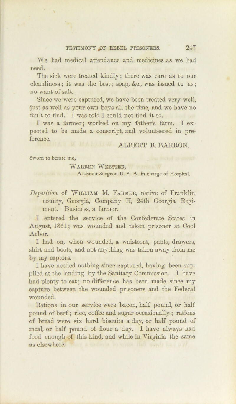 TVe bad medical attendance and medicines as we had need. The sick were treated kindly; there was care as to our cleanliness; it was the best; soap, &c,, was issued to us; no want of salt. Since we were captured, we have been treated very well, just as well as your own boys all the time, and we have no fault to find. I was told I could not find it so. I was a farmer; worked on my father’s farm. I ex- pected to be made a conscript, and volunteered in pre- fpi*p7ipp ALBERT B. BARRON. Sworn to before me, Warren Webster, Assistant Surgeon U. S. A. in charge of Hospital. Deposition of William M. Farmer, native of Franklin county, Georgia, Company H, 24th Georgia Regi- ment. Business, a farmer, I entered the service of the Confederate States in August, 1861; was wounded and taken prisoner at Cool Arbor. I had on, when wounded, a waistcoat, pants, drawers, shirt and boots, and not anything was taken away from me by my captors. I have needed nothing since captured, having been sup- plied at the landing by the Sanitary Commission. I have had plenty to eat; no dilference has been made since my capture between the wounded prisoners and the Federal wounded. Rations in our service were bacon, half pound, or half pound of beef; rice, coffee and sugar oceasionally; rations of bread were six hard biscuits a day, or half pound of meal, or half pound of flour a day. I have always had food enough of this kind, and while in Virginia the same as elsewhere.