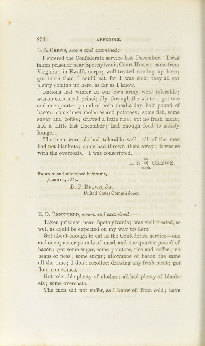 L. S. Crews, sworn and examined: I entered the Confederate service last December, I was taken prisoner near Spottsylvania Court House; came from Virginia; in Ewell’s corps; well treated coming up here; got more than I could eat, for I was sick; they aU got plenty coming up here, as far as I know. Kations last winter in our own army, were tolerable; was on corn meal principally through the winter; got one and one-quarter pound of corn meal ^ day, half pound of bacon; sometimes molasses and potatoes; some fish, some sugar and coffee; drawed a little rice; got no fresh meat; had a little last December; had enough food to satisfy hunger. The men were clothed tolerable well—all of the men had not blankets ; some had thrown them away ; it was so with the overcoats, I was conscripted. his L. S XI CHEWS. mark. Sworn to and subscribed before me, June zist, 1864. D. P. Brown, Jr., United States Commissioner. R. D. Benefield, sworn and examined:— Taken prisoner near Spottsylvania; was well treated, as well as could be expected on my way up here. Got about enough to eat in the Confederate service—one and one quarter pounds of meal, and one-quarter pound of bacon; got some sugar, some potatoes, rice and coffee; no beans or peas; some sugar; allowance of bacon the same all the time; I don’t recollect dratving any fresh meat; got flour sometimes. Got tolerable plenty of clothes; all had plenty of blank- ets ; some overcoats. The men did not suffer, as I know of, from cold; have