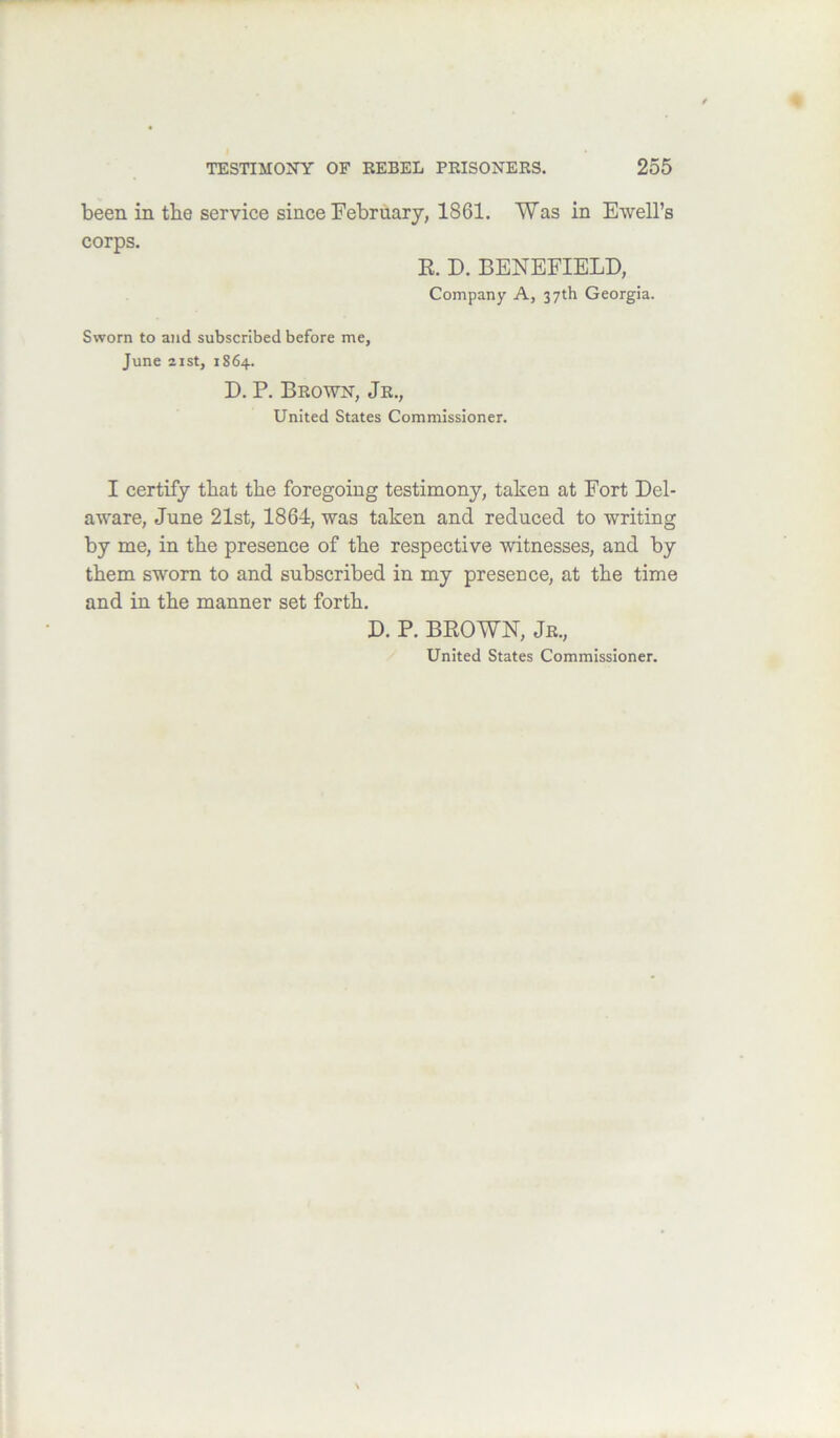 been in the service since February, 1861. Was in Ewell’s corps. R. D. BENEFIELD, Company A, 37th Georgia. Sworn to and subscribed before me, June 2ist, 1864. D. P. Brown, Jr., United States Commissioner. I certify that the foregoing testimony, taken at Fort Del- aware, June 21st, 1864, was taken and reduced to writing by me, in the presence of the respective witnesses, and by them sworn to and subscribed in my presence, at the time and in the manner set forth. D. P. BROWN, Jr., United States Commissioner.