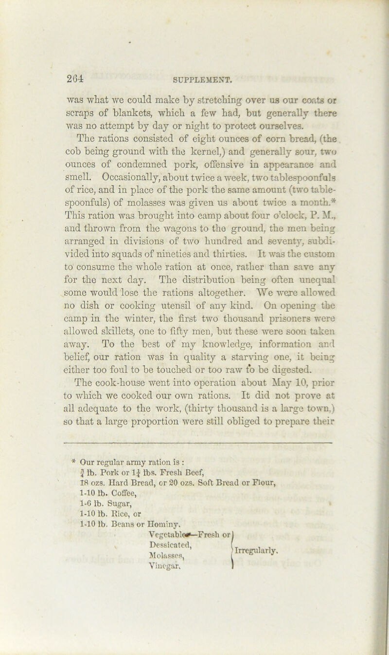 was wliat we could make by stretching over us our co.ats or scraps of blankets, which a few had, but generally there was no attempt by day or night to protect ourselves. The rations consisted of eight ounces of com bread, (the, cob being ground with the kernel,) and generally sour, two ounces of condemned pork, offensive in appearance and smell. Occasionally, about twice a week, two tablespoonfals of rice, and in place of the pork the same amount (two table- spoonfuls) of molasses was given us about twice a month.* This ration was brought into camp about four o’clock, P. M., and thrown from the wagons to the ground, the men being arranged in divisions of two hundred and seventy, subdi- vided into squads of nineties and thirties. It was the custom to consume the whole ration at once, rather than save any for the next day. The distribution being often unequal some would lose the rations altogether. We were allowed no dish or cooking utensil of any kind. On opening the camp in the winter, the first two thousand prisoners were allowed skillets, one to fifty men, but these were soon taken away. To the best of my knowledge, information and belief, our ration was in quality a starving one, it being either too foul to be touched or too raw to be digested. The cook-house went into operation about May 10, prior to which we cooked our own rations. It did not prove at all adequate to the work, (thirty thousand is a large towm.) so that a large proportion were still obliged to prepare their * Our regular army ration is : J lb. Pork or lbs. Fresh Beef, 18 ozs. Hard Bread, or 20 ozs. Soft Bread or Flour, 1-10 lb. Coffee, 1-G lb. Sugar, 1-10 lb. Rice, or 1-10 lb. Beans or Hominy. ■ Vegetables—Fresh or V Dessicated, Jlolassps, Vinegar. Irregularly.