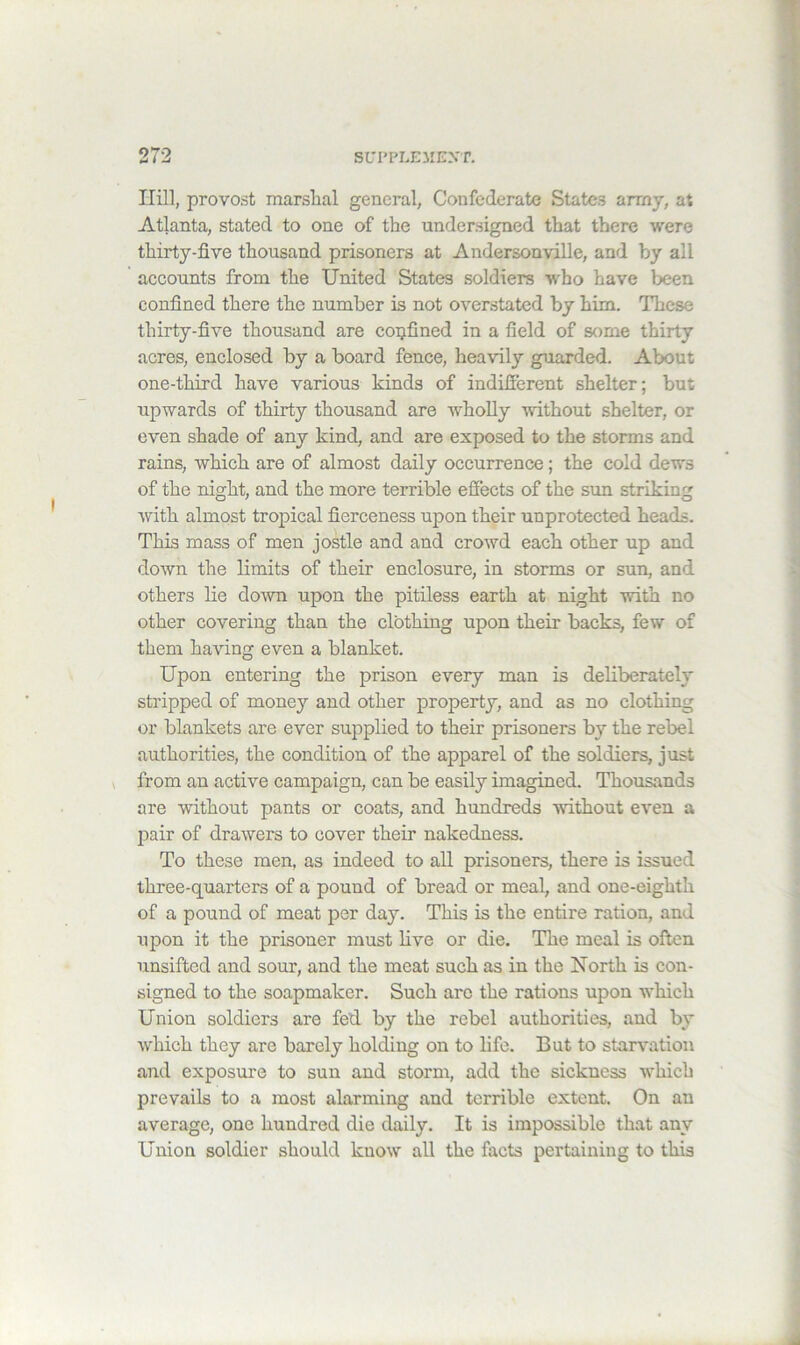 Hill, provost marslial general, Confederate States army, at Atlanta, stated to one of the undersigned that there were thirty-five thousand prisoners at Andersonville, and by all accounts from the United States soldiers who have been confined there the number is not overstated by him. These thirty-five thousand are confined in a field of some thirty acres, enclosed by a board fence, heavily guarded. About one-third have various kinds of indifferent shelter; but upwards of thirty thousand are wholly without shelter, or even shade of any kind, and are exposed to the storms and rains, which are of almost daily occurrence; the cold dews of the night, and the more terrible effects of the sun striking with almost tropical fierceness upon their unprotected heads. This mass of men jostle and and crowd each other up and down the limits of their enclosure, in storms or sun, and others lie down upon the pitiless earth at night with no other covering than the clothing upon their backs, few of them having even a blanket. Upon entering the prison every man is deliberately stripped of money and other property, and as no clothing or blankets are ever supplied to their prisoners by the rebel authorities, the condition of the apparel of the soldiers, just » from an active campaign, can be easily imagined. Thousands are without pants or coats, and hundreds without even a jDair of drawers to cover their nakedness. To these men, as indeed to aU prisoners, there is issued three-quarters of a pound of bread or meal, and one-eighth of a pound of meat per day. This is the entire ration, and upon it the prisoner must live or die. The meal is often unsifted and sour, and the meat such as in the North is con- signed to the soapmaker. Such arc the rations upon which Union soldiers are fed by the rebel authorities, and by which they are barely holding on to hfe. But to starvation and exposure to sun and storm, add the sickness Avhich prevails to a most alarming and terrible extent. On an average, one hundred die daily. It is impossible that any Union soldier should know all the facts pertaining to this