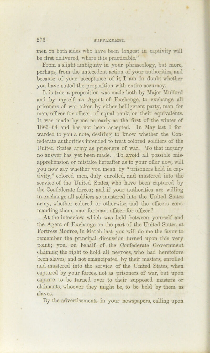 men on both sides who have been longest in captivity will be first delivered, where it is practicable.” From a slight ambiguity in your phraseology, but more, perhaps, from the antecedent action of your authorities, and because of your acceptance of it, I am in doubt whether you have stated the proposition with entire accuracy. It is true, a proposition was made both by Major Mulford and by myself, as Agent of Exchange, to exchange all prisoners of war taken by either belligerent party, man for man, officer for officer, of equal rank, or their equivalents. It was made by me as early as the first of the winter of 1863-64, and has not been accepted. In May last I for- warded to you a note, desiring to know whether the Con- federate authorities intended to treat colored soldiers of the United States army as prisoners of war. To that inquiry no answer has yet been made. To avoid all possible mis- apprehension or mistake hereafter as to your offer now, will you now say whether you mean by “ prisoners held in cap- tivity,” colored men, duly enrolled, and mustered into the service of the United States, who have been captured by the Confederate forces; and if your authorities are willing to exchange all soldiers so mustered into the United States army, whether colored or othermse, and the officers com- manding them, man for man, officer for officer ? At the interview which was held between yourself and the Agent of Exchange on the part of the United States, at Fortress Monroe, in March last, you will do me the favor to remember the principal discussion turned upon this very point; you, on behalf of the Confederate Government claiming the right to hold all negroes, who had heretofore been slaves, and not emancipated by their masters, enrolled and mustered into the service of the United States, when captured by your forces, not as prisoners of war, but upon capture to be turned over to their supposed masters or claimants, whoever they might be, to be held by them as slaves. By the advertisements in your newspapers, calling upon