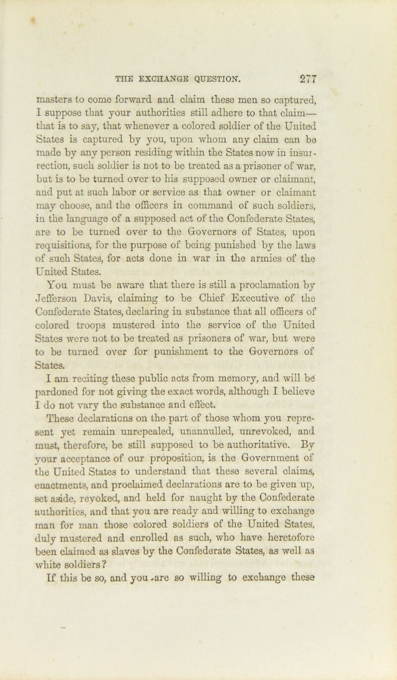 masters to come forward and claim these men so captured, I suppose that your authorities still adhere to that claim— that is to say, that whenever a colored soldier of the United States is captured by you, upon whom any claim can bo made by any pei'son residing within the States now in insur- rection, such soldier is not to be treated as a prisoner of war, but is to be turned over to his supposed owner or claimant, and put at such labor or service as that owner or claimant may choose, and the ofl&cers in command of such soldiers, in the language of a supposed act of the Confederate States, are to be turned over to the Governors of States, upon requisitions, for the purpose of being punished by the laws of such States, for acts done in war in the armies of the United States. You must be aware that there is still a proclamation by Jefterson Davis, claiming to be Chief Executive of the Confederate States, declaring in substance that all officers of colored troops mustered into the service of the United States were not to be treated as prisoners of war, but were to be turned over for punishment to the Governors of States. I am reciting these public acts from memory, and will be pardoned for not giving the exact words, although I believe I do not vary the substance and efi'ect. These declarations on the part of those whom you repre- sent yet remain unrepealed, unannulled, unrevoked, and must, therefore, be still supposed to be authoritative. By your acceptance of our proposition, is the Government of the United States to understand that these several claims, enactments, and proclaimed declarations are to be given up, set aside, revoked, and held for naught by the Confederate authorities, and that you are ready and willing to exchange man for man those colored soldiers of the United States, duly mustered and enrolled as such, who have heretofore been claimed as slaves by the Confederate States, as well as white soldiers? If this be so, and you -are so willing to exchange these