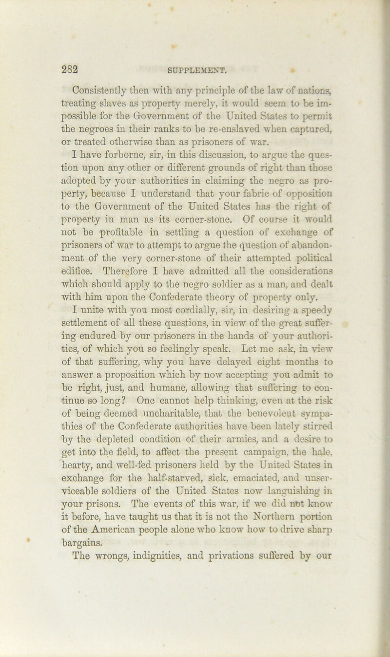 Consistently tlien with any principle of the law of nations, treating slaves as property merely, it would seem to be im- possible for the Government of the United States to permit the negroes in their ranks to be re-enslaved when captured, or treated other^vise than as prisoners of war. I have forborne, sir, in this discussion, to argue the ques- tion upon any other or different grounds of right than those adopted by your authorities in claiming the negro as pro- perty, because I understand that your fabric of opposition to the Government of the United States has the right of property in man as its corner-stone. Of course it would not be profitable in settling a question of exchange of prisoners of war to attempt to argue the question of abandon- ment of the very corner-stone of their attempted political edifice. Therefore I have admitted all the considerations which should apply to the negro soldier as a man, and dealt with him upon the Confederate theory of property only. I unite with you most cordially, sir, in desiring a speedy settlement of all these questions, in view of the great suffer- ing endured by our prisoners in the hands of your authori- ties, of which you so feelingly speak. Let me ask, in view of that suffering, why you have delayed eight months to answer a proposition which by now accepting you admit to be right, just, and humane, alloAving that suffering to con- tinue so long? One cannot help thinking, even at the risk of being deemed uncharitable, that the benevolent sympa- thies of the Confederate authorities have been lately stirred by the depleted condition of their armies, and a desire to get into the field, to affect the present campaign, the hale, hearty, and well-fed prisoners held by the United States in exchange for the half-starved, sick, emaciated, and unser- viceable soldiers of the United States now languishing in your prisons. The events of this war, if avc did not know it before, have taught us that it is not the Northern portion of the American people alone who know how to drive sharjA bargains. The wrongs, indignities, and privations suffered by our