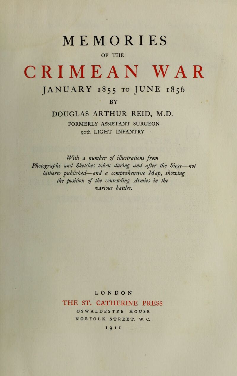 MEMORIES OF THE CRIMEAN WAR JANUARY 1855 TO JUNE 1856 BY DOUGLAS ARTHUR REID, M.D. FORMERLY ASSISTANT SURGEON 90th LIGHT INFANTRY With a number of illustrations from Photographs and Sketches taken during and after the Siege—not hitherto published—and a comprehensive Map^ showing the position of the contending Armies in the various battles. LONDON THE ST. CATHERINE PRESS OSWALDESTRE HOUSE NORFOLK STREET, W. C.