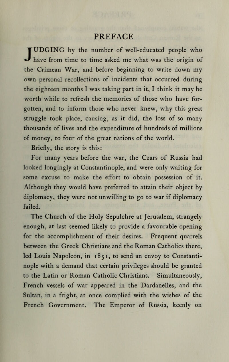 JUDGING by the number of well-educated people who have from time to time asked me what was the origin of the Crimean War, and before beginning to write down my own personal recollections of incidents that occurred during the eighteen months I was taking part in it, I think it may be worth while to refresh the memories of those who have for- gotten, and to inform those who never knew, why this great struggle took place, causing, as it did, the loss of so many thousands of lives and the expenditure of hundreds of millions of money, to four of the great nations of the world. Briefly, the story is this: For many years before the war, the Czars of Russia had looked longingly at Constantinople, and were only waiting for some excuse to make the effort to obtain possession of it. Although they would have preferred to attain their object by diplomacy, they were not unwilling to go to war if diplomacy failed. The Church of the Holy Sepulchre at Jerusalem, strangely enough, at last seemed likely to provide a favourable opening for the accomplishment of their desires. Frequent quarrels between the Greek Christians and the Roman Catholics there, led Louis Napoleon, in 1851, to send an envoy to Constanti- nople with a demand that certain privileges should be granted to the Latin or Roman Catholic Christians. Simultaneously, French vessels of war appeared in the Dardanelles, and the Sultan, in a fright, at once complied with the wishes of the French Government. The Emperor of Russia, keenly on