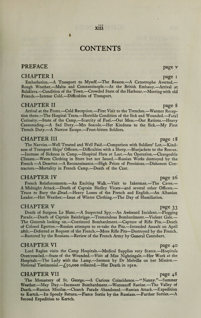 » CONTENTS PREFACE CHAPTER I page V page I Embarkation.—Transport to Myself.—The Reason.—A Catastrophe Averted.— Rough Weather.—Malta and Constantinople.—^At the British Embassy.—Arrival at Balaklava.—Condition of the Town.—Crowded State of the Harbour.—Meeting with old Friends.—Intense Cold.—Difficulties of Transport. CHAPTER II 8 Arrival at the Front.—Cold Reception.—First Visit to the Trenches.—Warmer Recep- tion there.—The Hospital Tents.—Horrible Condition of the Sick and Wounded.—Fatal Curiosity.—State of the Camp.—Scarcity of Fuel.—Our Mess.—Our Rations.—Heavy Cannonading.—A Sad Duty.—Mrs Seacole.—Her Kindness to the Sick.—My First Trench Duty.—A Narrow Escape.—Frost-bitten Soldiers. CHAPTER III page 18 The Navvies.—Well Treated and Well Paid.—Comparison with Soldiers’ Lot.—Kind- ness of Transport Ships’ Officers.—Difficulties with a Sheep.—Bluejackets to the Rescue. —Increase of Sickness in Camp.—Hospital Huts at Last.—An Operation.—Changeable Climate.—Warm Clothing in Store but not Issued.—Russian Works destroyed by the French —A Deserter.—A Reconnaissance.—High Prices of Provisions.—Dishonest Con- tractors.—Mortality in French Camp.—Death of the Czar. CHAPTER IV page 26 French Reinforcements.—An Exciting Walk.—^Visit to Inkerman.—The Caves.— A Midnight Attack.—Death of Captain Hedley Vicars—and several other Officers.— Truce to Bury the-JDead.—Heavy Losses of the French and English.—An Albanian Leader.—Hot Weather.—Issue of Winter Clothing.—The Day of Humiliation. CHAPTER V page 33 Death of Surgeon Le Blanc.—A Suspected Spy.—^An Awkward Incident.—Flogging Parade.—Death of Captain Bainbrigge.—Tremendous Bombardment.—Violent Gale.— The Generals looking on.—Continued Bombardment.—Capture of Rifle Pits.—Death of Colonel Egerton.—Russian attempts to re-take the Pits.—Intended Assault on April 28th.—Deferred at Request of the French.—More Rifle Pits—Destroyed by the French. —Restored by the Russians.—Review of the French Army by General Canrobert. CHAPTER VI page 40 Lord Raglan visits the Camp Hospitals.—Medical Supplies very Scarce.—Hospitals Overcrowded.—State of the Wounded.—Visit of Miss Nightingale.—Her Work at the Hospitals.—The Lady with the Lamp.—Sermon by Dr Melville on her Mission.— National Testimonial.—j[^o,ooo collected.—Her Death in 1910. CHAPTER VII page 48 The Monastery of St. George.—^A Curious Coincidence.—“Nanny.”—Summer Weather.—May Day.—Incessant Bombardment.—WoronzoflF Ravine.—The Valley of Death.—Russian Missiles.—Church Parade Abandoned.—Russian Attack.—Expedition to Kertch.—Its Speedy Return.—Fierce Sortie by the Russians.—Further Sorties.—A Second Expedition to Kertch.