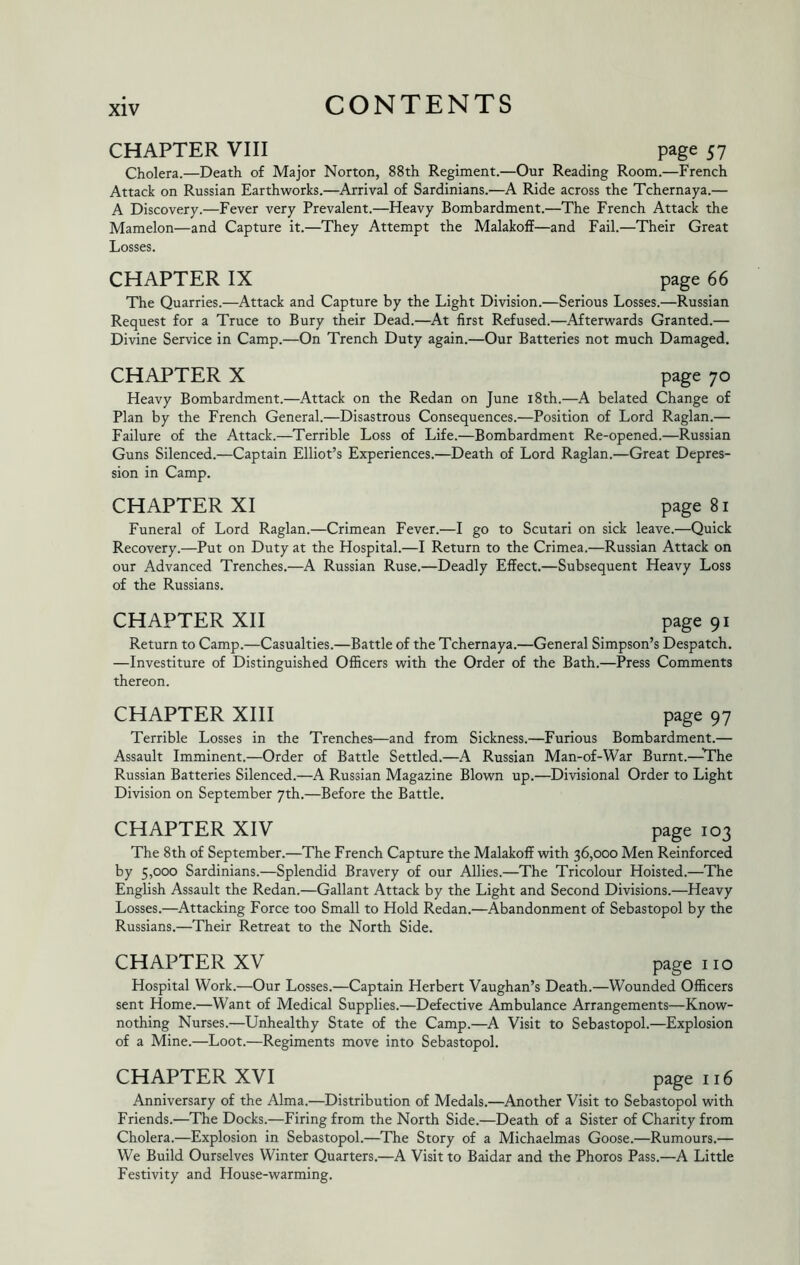 CHAPTER VIII page 57 Cholera.—Death of Major Norton, 88th Regiment.—Our Reading Room.—French Attack on Russian Earthworks.—^Arrival of Sardinians.—A Ride across the Tchernaya.— A Discovery.—Fever very Prevalent.—Heavy Bombardment.—The French Attack the Mamelon—and Capture it.—They Attempt the Malakoff—and Fail.—Their Great Losses. CHAPTER IX page 66 The Quarries.—Attack and Capture by the Light Division.—Serious Losses.—Russian Request for a Truce to Bury their Dead.—At first Refused.—Afterwards Granted.— Divine Service in Camp.—On Trench Duty again.—Our Batteries not much Damaged. CHAPTER X page 70 Heavy Bombardment.—Attack on the Redan on June i8th.—A belated Change of Plan by the French General.—Disastrous Consequences.—Position of Lord Raglan.— Failure of the Attack.—Terrible Loss of Life.—Bombardment Re-opened.—Russian Guns Silenced.—Captain Elliot’s Experiences.—Death of Lord Raglan.—Great Depres- sion in Camp. CHAPTER XI page 81 Funeral of Lord Raglan.—Crimean Fever.—I go to Scutari on sick leave.—Quick Recovery.—Put on Duty at the Hospital.—I Return to the Crimea.—Russian Attack on our Advanced Trenches.—A Russian Ruse.—Deadly Effect.—Subsequent Heavy Loss of the Russians. CHAPTER XII page 91 Return to Camp.—Casualties.—Battle of the Tchernaya.—General Simpson’s Despatch. —Investiture of Distinguished Officers with the Order of the Bath.—Press Comments thereon. CHAPTER XIII page 97 Terrible Losses in the Trenches—and from Sickness.—Furious Bombardment.— Assault Imminent.—Order of Battle Settled.—A Russian Man-of-War Burnt.—The Russian Batteries Silenced.—A Russian Magazine Blown up.—Divisional Order to Light Division on September yth.—Before the Battle. CHAPTER XIV page 103 The 8th of September.—The French Capture the Malakoff with 36,000 Men Reinforced by 5,000 Sardinians.—Splendid Bravery of our Allies.—The Tricolour Hoisted.—The English Assault the Redan.—Gallant Attack by the Light and Second Divisions.—Heavy Losses.—Attacking Force too Small to Hold Redan.—Abandonment of Sebastopol by the Russians.—Their Retreat to the North Side. CHAPTER XV page no Hospital Work.—Our Losses.—Captain Herbert Vaughan’s Death.—Wounded Officers sent Home.—Want of Medical Supplies.—Defective Ambulance Arrangements—Know- nothing Nurses.—Unhealthy State of the Camp.—A Visit to Sebastopol.—Explosion of a Mine.—Loot.—Regiments move into Sebastopol. CHAPTER XVI page 116 Anniversary of the Alma.—Distribution of Medals.—Another Visit to Sebastopol with Friends.—The Docks.—Firing from the North Side.—Death of a Sister of Charity from Cholera.—Explosion in Sebastopol.—The Story of a Michaelmas Goose.—Rumours.— We Build Ourselves Winter Quarters.—A Visit to Baidar and the Photos Pass.—A Little Festivity and House-warming.
