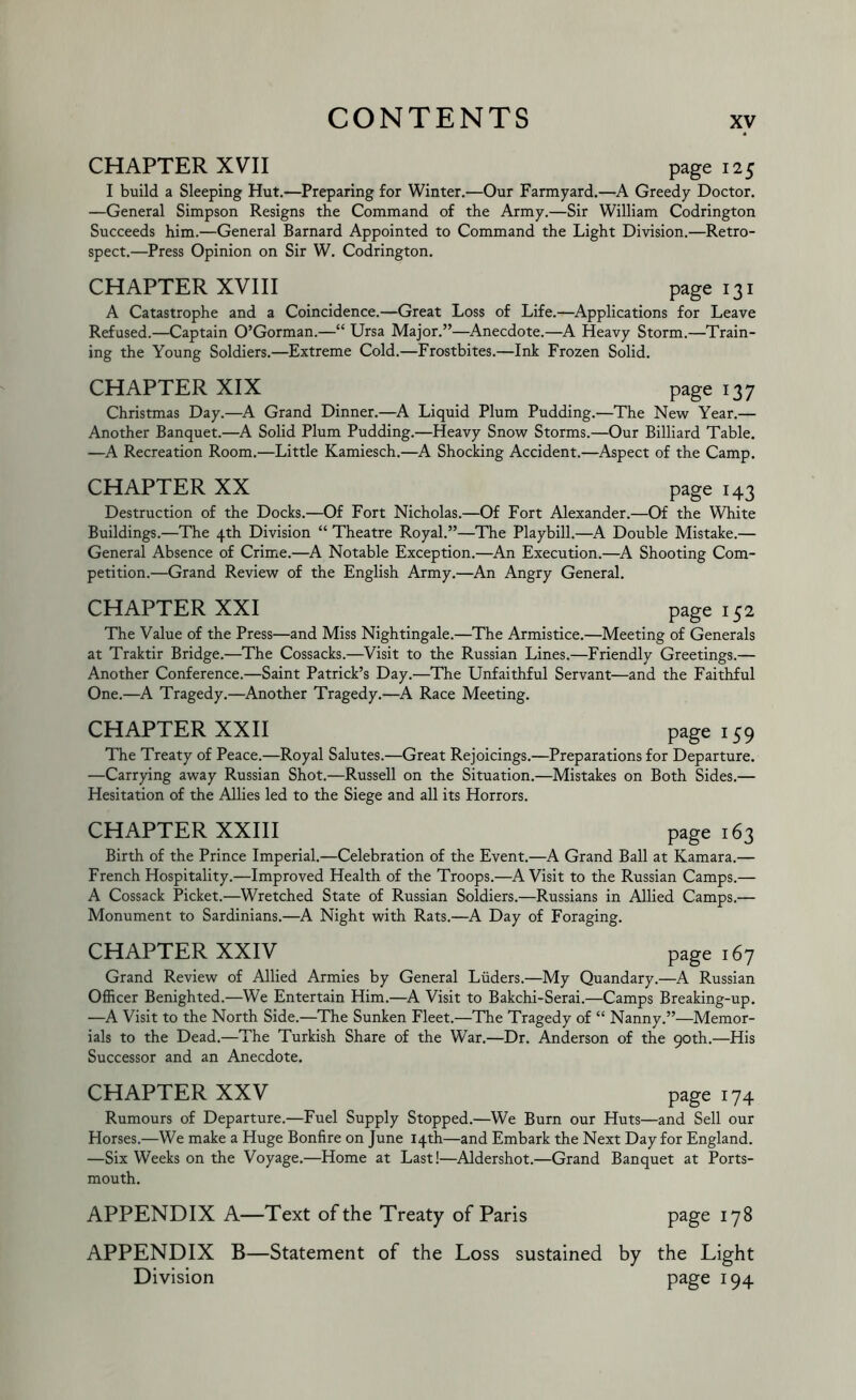 CHAPTER XVII page 125 I build a Sleeping Hut.—Preparing for Winter.—Our Farmyard.—A Greedy Doctor. —General Simpson Resigns the Command of the Army.—Sir William Codrington Succeeds him.—General Barnard Appointed to Command the Light Division.—Retro- spect.—Press Opinion on Sir W, Codrington. CHAPTER XVIII page 131 A Catastrophe and a Coincidence.—Great Loss of Life.—Applications for Leave Refused.—Captain O’Gorman.—“ Ursa Major.”—^Anecdote.—A Heavy Storm.—Train- ing the Young Soldiers.—Extreme Cold.—Frostbites.—Ink Frozen Solid. CHAPTER XIX page 137 Christmas Day.—A Grand Dinner.—A Liquid Plum Pudding.—The New Year.— Another Banquet.—^A Solid Plum Pudding.—Heavy Snow Storms.—Our Billiard Table. —A Recreation Room.—Little Kamiesch.—A Shocking Accident.—Aspect of the Camp. CHAPTER XX page 143 Destruction of the Docks.—Of Fort Nicholas.—Of Fort Alexander.—Of the White Buildings.—The 4th Division “ Theatre Royal.”—The Playbill.—A Double Mistake.— General Absence of Crime.—A Notable Exception.—An Execution.—^A Shooting Com- petition.—Grand Review of the English Army.—An Angry General. CHAPTER XXI page 152 The Value of the Press—and Miss Nightingale.—The Armistice.—Meeting of Generals at Traktir Bridge.—The Cossacks.—Visit to the Russian Lines.—Friendly Greetings.— Another Conference.—Saint Patrick’s Day.—The Unfaithful Servant—and the Faithful One.—A Tragedy.—Another Tragedy.—A Race Meeting. CHAPTER XXII page 159 The Treaty of Peace.—Royal Salutes.—Great Rejoicings.—Preparations for Departure. —Carrying away Russian Shot.—Russell on the Situation.—Mistakes on Both Sides.— Hesitation of the Allies led to the Siege and all its Horrors. CHAPTER XXIII page 163 Birth of the Prince Imperial.—Celebration of the Event.—A Grand Ball at Kamara.— French Hospitality.—Improved Health of the Troops.—A Visit to the Russian Camps.— A Cossack Picket.—Wretched State of Russian Soldiers.—Russians in Allied Camps.— Monument to Sardinians.—A Night with Rats.—A Day of Foraging. CHAPTER XXIV page 167 Grand Review of Allied Armies by General Liiders.—My Quandary.—A Russian Officer Benighted.—We Entertain Him.—A Visit to Bakchi-Serai.—Camps Breaking-up. —A Visit to the North Side.—The Sunken Fleet.—The Tragedy of “ Nanny.”—Memor- ials to the Dead.—The Turkish Share of the War.—Dr. Anderson of the 90th.—His Successor and an Anecdote. CHAPTER XXV page 174 Rumours of Departure.—Fuel Supply Stopped.—We Burn our Huts—and Sell our Horses.—We make a Huge Bonfire on June 14th—and Embark the Next Day for England. —Six Weeks on the Voyage.—Home at Last!—Aldershot.—Grand Banquet at Ports- mouth. APPENDIX A—Text of the Treaty of Paris P^ge 178 APPENDIX B—Statement of the Loss sustained by the Light Division P^ge 194
