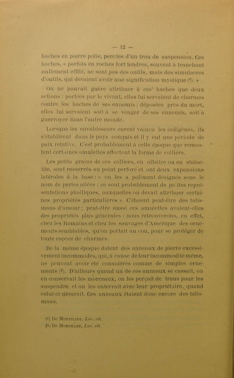 haches en pierre polie, percées d’un trou de suspension. Ces haches, « parfois en roches fort tendres, souvent à tranchant nullement eI nié, ne sont pas des outils, mais des simulacres d’outils, qui devaient avoir une signification mystique (*). » On ne pouvait guère attribuer à ces' haches que deux actions : portées par le vivant, elles lui servaient de charmes contre les haches de ses ennemis ; déposées près du mort, elles lui servaient soit à se venger de ses ennemis, soit à guerroyer dans l'autre monde. Lorsque les envahisseurs eurent vaincu les indigènes, ils s’établirent dans le pays conquis et il y eut une période de paix relative. C'est probablement à cette époque que remon- tent certaines amulettes affectant la forme de colliers. Les petits grains de ces colliers, en albâtre ou en stalac- tite, sont resserrés au point perforé et ont deux expansions latérales à la base : « on les a poliment désignés sous le nom de perles ailées : ce sont probablement de petites repré- sentations phalliques, auxquelles on devait attribuer certai- nes propriétés particulières». C’étaient peut-être des talis- mans d’amour; peut-être aussi ces amulettes avaient-elles des propriétés plus générales : nous retrouverons, en effet, cirez les Romains et chez les sauvages d’Amérique des orne- ments semblables, qu’on portait au cou, pour se protéger de toute espèce de charmes. De la même époque datent des anneaux de pierre excessi- vement incommodes, qui, à cause de leur incommodité même, ne peuvent avoir été considérés comme de simples orne- ments ((i) 2). D’ailleurs quand un de ces anneaux se cassait, on en conservait les morceaux, on les perçait de trous pour les suspendre et on les enterrait a’vec leur propriétaire, quand celui-ci mourait. Ces anneaux étaient donc encore des talis- mans. (i) De Mortii.lf.t, Loc. rit. (2; De Mortillkt, Loc. rit.