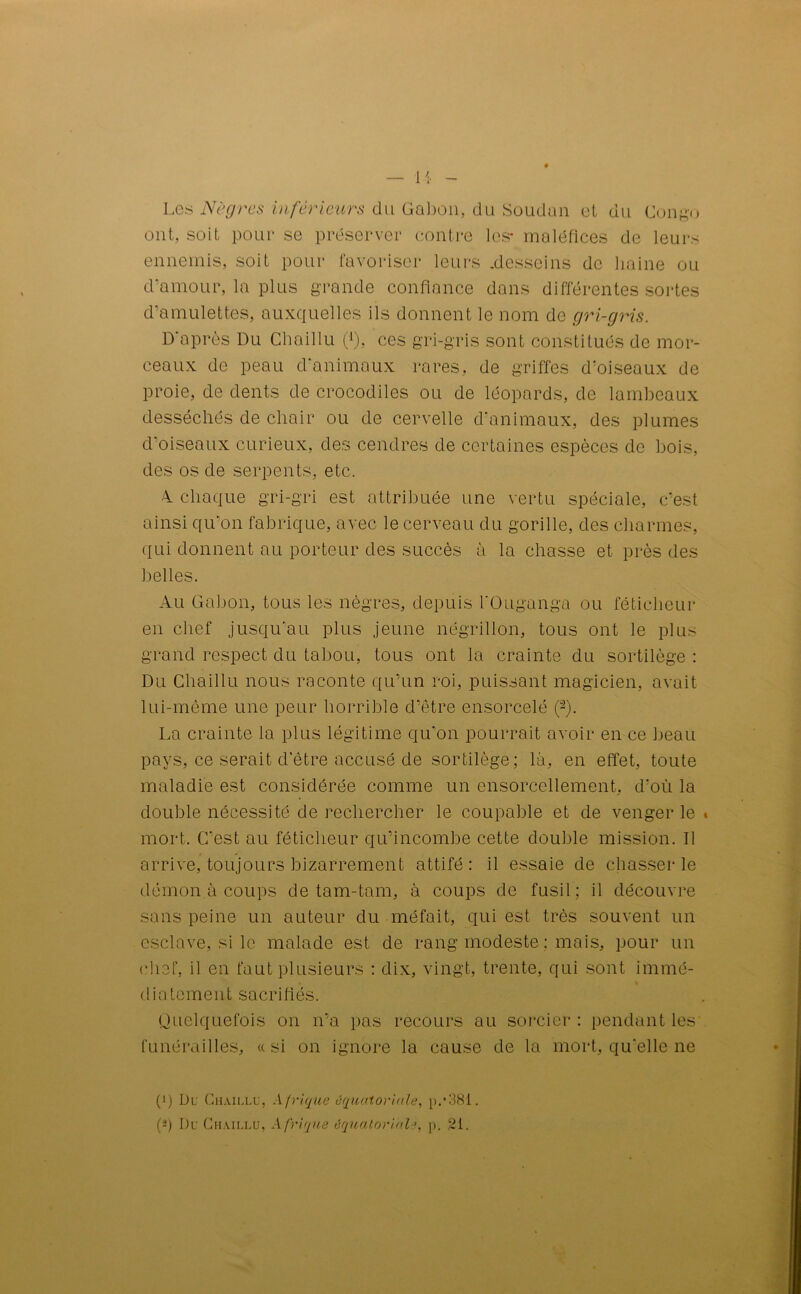 Les Nègres inferieurs du Gabon, du Soudan et du Congo ont, soit pour se préserver contre les* maléfices de leurs ennemis, soit pour favoriser leurs .desseins de haine ou d’amour, la plus grande confiance dans différentes sortes d’amulettes, auxquelles ils donnent le nom do gri-gris. D'après Du Chaillu 0, ces gri-gris sont constitués de mor- ceaux de peau d'animaux rares, de griffes d'oiseaux de proie, de dents de crocodiles ou de léopards, de lambeaux desséchés de chair ou de cervelle d'animaux, des plumes d’oiseaux curieux, des cendres de certaines espèces de bois, des os de serpents, etc. 4 chaque gri-gri est attribuée une vertu spéciale, c’est ainsi qu’on fabrique, avec le cerveau du gorille, des charmes, qui donnent au porteur des succès à la chasse et près des belles. Au Gabon, tous les nègres, depuis l'Ouganga ou féticheur en chef jusqu'au plus jeune négrillon, tous ont le plus grand respect du tabou, tous ont la crainte du sortilège : Du Chaillu nous raconte qu’un roi, puissant magicien, avait lui-même une peur horrible d’être ensorcelé 0. La crainte la plus légitime qu’on pourrait avoir en ce beau pays, ce serait d’être accusé de sortilège; là, en effet, toute maladie est considérée comme un ensorcellement, d'où la double nécessité de rechercher le coupable et de venger le * mort. C’est au féticheur qu’incombe cette double mission. Il arrive, toujours bizarrement attifé: il essaie de chasser le démon à coups de tam-tam, à coups de fusil; il découvre sans peine un auteur du méfait, qui est très souvent un esclave, si le malade est de rang modeste : mais, pour un chef, il en faut plusieurs : dix, vingt, trente, qui sont immé- diatement sacrifiés. Quelquefois on n’a pas recours au sorcier : pendant les funérailles, «si on ignore la cause de la mort, qu'elle ne C) Du Chaillu, Afrique équatoriale, p.*381. (*) Du Chaillu, Afrique équatoriale, p. 21.