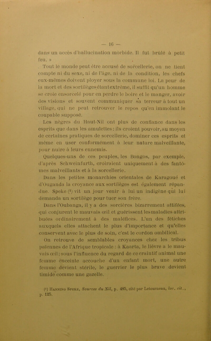 dans un accès d’hallucination morbide. Il lut brûlé à petit l'eu. » Tout le monde peut être accusé de sorcellerie, on ne tient compte ni du sexe, ni de l’âge, ni de la condition, les chefs eux-mèmes doivent ployer sous la commune loi. La peur de la mort et des sortilègesétantextrême, il suffit qu’un homme se croie ensorcelé pour en perdre le boire et le manger, avoir des visions et souvent communiquer sa terreur à tout un village, qui ne peut retrouver le repos qu’en immolant le coupable supposé. Les nègres du Haut-Nil ont plus de confiance dans les esprits que dans les amulettes: ils croient pouvoir,au moyen de certaines pratiques de sorcellerie, dominer ces esprits et même en user conformément à leur nature malveillante, pour nuire à leurs ennemis. Quelques-uns de ces peuples, les Bongos, par exemple, d’après Schweinfurth, croiraient uniquement à des fantô- mes malveillants et à la sorcellerie. Dans les petites monarchies orientales de Karagoué et d’Ouganda la croyance aux sortilèges est également répan- « due. Speke (4) vit un jour venir à lui un indigène qui lui demanda un sortilège pour tuer son frère. Dans TOubanga, il y a des sorcières bizarrement attifées, qui conjurent le mauvais œil et guérissent les maladies attri- buées ordinairement à des maléfices. L’un des fétiches auxquels elles attachent le plus d’importance et qu’elles conservent avec le plus de soin, c’est le cordon ombilical. On retrouve de semblables croyances chez les tribus païennes de l’Afrique tropicale : à Kaarta, le lièvre a le mau- vais œil ; sous l’influence du regard de ce craintif animai une femme enceinte accouche d’un enfant mort, une autre femme devient stérile, le guerrier le plus brave devient timide comme une gazelle. (Û Manning Speke, Sources du Nil, p. 485, cité par Letourneau, loc. cit., p. 125.