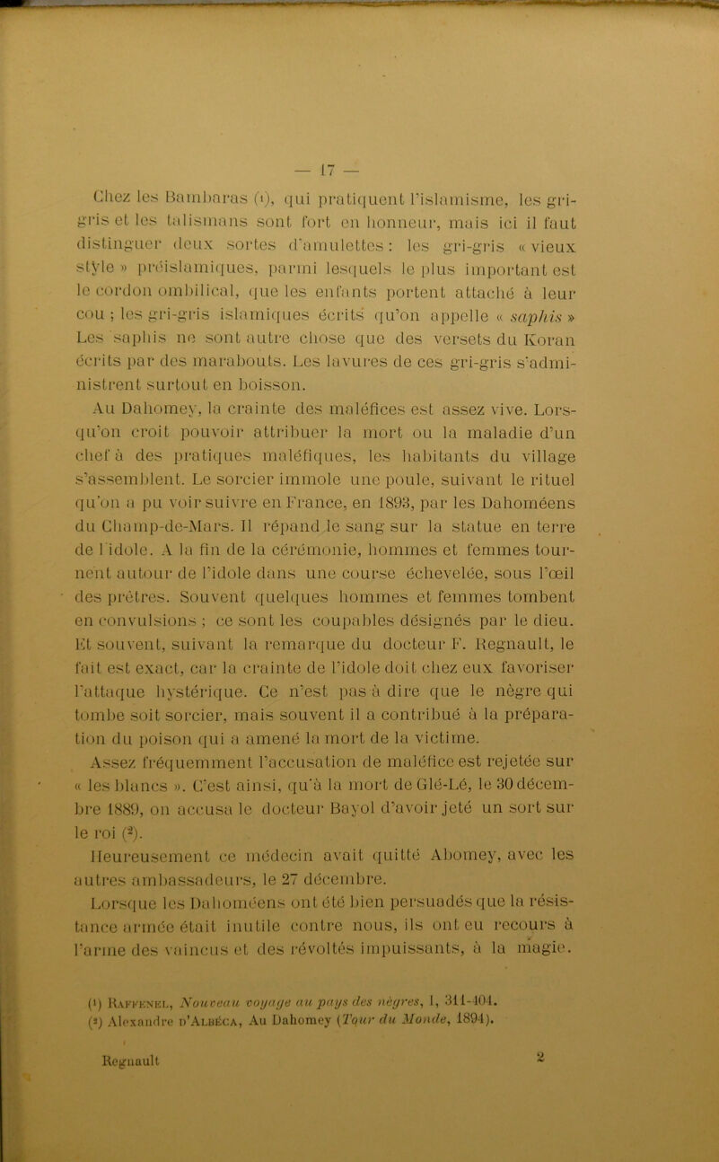 Chez les Bambaras (1), qui pratiquent l’islamisme, les gri- gris et les talismans sont fort en honneur, mais ici il faut distinguer deux sortes d’amulettes: les gri-gris «vieux stÿle» préislamiques, parmi lesquels le plus important est le cordon ombilical, que les enfants portent attaché à leur cou ; les gri-gris islamiques écrits qu’on appelle « saphis » Les saphis ne sont autre chose que des versets du Koran écrits par des marabouts. Les lavures de ces gri-gris s’admi- nistrent surtout en boisson. Au Dahomey, la crainte des maléfices est assez vive. Lors- qu’on croit pouvoir attribuer la mort ou la maladie d’un chef à clés pratiques maléfiques, les habitants du village s’assemblent. Le sorcier immole une poule, suivant le rituel qu’on a pu voir suivre en France, en 1898, par les Dahoméens du Champ-de-Mars. Il répand le sang sur la statue en terre de l'idole. A la fin de la cérémonie, hommes et femmes tour- nent autour de l’idole dans une course échevelée, sous l’œil des prêtres. Souvent quelques hommes et femmes tombent en convulsions ; ce sont les coupables désignés par le dieu. Et souvent, suivant la remarque du docteur F. Régnault, le fait est exact, car la crainte de l’idole doit chez eux favoriser l’attaque hystérique. Ce n’est pas à dire que le nègre qui tombe soit sorcier, mais souvent il a contribué à la prépara- tion du poison qui a amené la mort de la victime. Assez fréquemment l’accusation de maléfice est rejetée sur « les blancs ». C’est ainsi, qu’à la mort de Glé-Lé, le 30 décem- bre 1889, on accusa le docteur Bayol d’avoir jeté un sort sur le roi (“2). Heureusement ce médecin avait quitté Abomey, avec les autres ambassadeurs, le 27 décembre. Lorsque les Dahoméens ont été bien persuadés que la résis- tance armée était inutile contre nous, ils ont eu recours à l’arme des vaincus et des révoltés impuissants, à la magie. (q Rakkenel, Nouveau voyage au pays des nègres, 1, 311-404. (*) Alexandre d’Aluéca, Au Dahomey (Tqur du Monde, 1894). Si Régnault