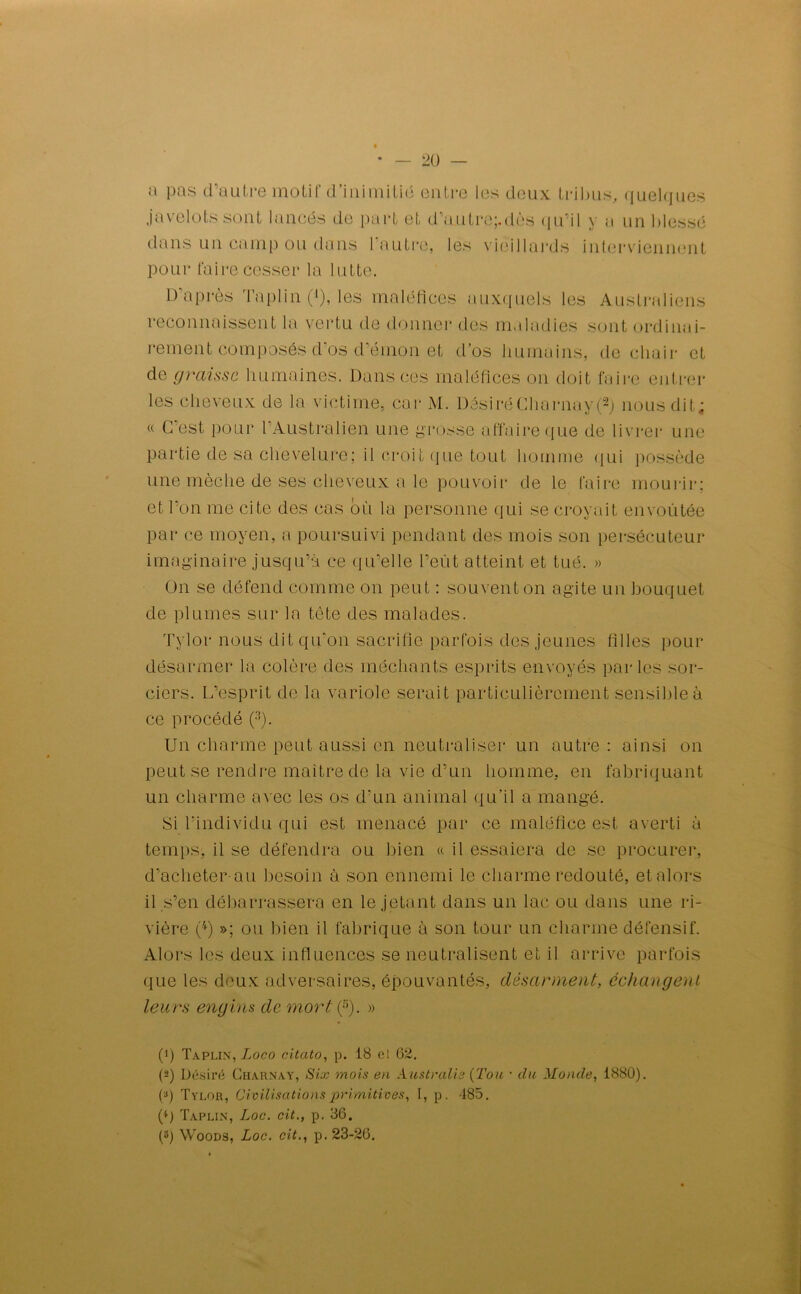 a pas d’autre motif d'inimitié entre les deux tribus, quelques javelots sont lancés de part et d'autre;.dès qu’il y a un blessé dans un camp ou dans 1 autre, les vieillards interviennent pour taire cesser la lutte. D'après Taplin (*), les maléfices auxquels les Australiens reconnaissent la vertu de donner des maladies sont ordinai- rement composés d'os d'éinon et d’os humains, de chair et de graisse humaines. Dans ces maléfices on doit faire entrer les cheveux de la victime, car M. DôsiréCharnay(1 2) nous dit; « C'est pour l'Australien une grosse affaire que de livrer une partie de sa chevelure; il croit que tout homme qui possède une mèche de ses cheveux a le pouvoir de le faire mourir; et l’on me cite des cas où la personne qui se croyait envoûtée par ce moyen, a poursuivi pendant des mois son persécuteur imaginaire jusqu’à ce qu’elle l’eût atteint et tué. » On se défend comme on peut : souvent on agite un bouquet de plumes sur la tète des malades. Tylor nous dit qu'on sacrifie parfois des jeunes filles pour désarmer la colère des méchants esprits envoyés parles sor- ciers. L’esprit de la variole serait particulièrement sensible à ce procédé (3). Un charme peut aussi en neutraliser un autre : ainsi on peut se rendre maître de la vie d’un homme, en fabriquant un charme avec les os d'un animal qu’il a mangé. Si l'individu qui est menacé par ce maléfice est averti à temps, il se défendra ou bien « il essaiera de se procurer, d’acheter au besoin à son ennemi le charme redouté, et alors il s’en débarrassera en le jetant dans un lac ou dans une ri- vière (4) »; ou bien il fabrique à son tour un charme défensif. Alors les deux influences se neutralisent et il arrive parfois que les deux adversaires, épouvantés, désarment, échangent leurs engins de mort (5). » (1) Taplin, Logo citato, p. 18 el 62. (2) Désiré Gharnay, Six mois en Australie (Tou • du Monde, 1880). (3) Tylor, Civilisations primitives, I, p. 485. (*) Taplin, Loc. cit., p. 36. (8) Woods, Loc. cit., p. 23-26.