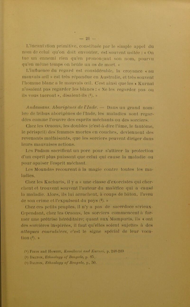 L’iricant.ition primitive, constituée par le simple appel du nom de celui qu’on doit envoûter, est souvent usitée :« On tue un ennemi rien qu’en prononçant son nom, pourvu qu’en même temps on brûle un os de mort. » L’influence du regard est considérable, la croyance «au mauvais œil » est très répandue en Australie, et très souvent l’homme blanc a le mauvais œil. C'est ainsi que les « Kurnai n’osaient pas regarder les blancs : « Ne les regardez pns ou ils vous tueront », disaient-ils (4), » Andamans. Aborigènes de l'Inde. — Dans un grand nom- bre de tribus aborigènes de l’Inde, les maladies sont regar- dées comme l’œuvre des esprits méchants ou des sorciers. Chez les Oraons, les doubles (c’est-à-dire l’Ame, le fantôme, le périsprit) des'femmes mortes en couches, deviennent des revenants malfaisants, que les sorciers peuvent diriger dans leurs mauvaises actions. Les Padam sacrifient un porc pour s’attirer la protection d’un esprit plus puissant que celui qui cause la maladie ou pour apaiser l’esprit méchant. Les Moundas recourent à la magie contre toutes les ma- ladies. Chez les Kacharis, il y a « une classe d’exorcistes qui cher- chent et trouvent souvent l’auteur du maléfice qui a causé la maladie. Alors, ils lui arrachent, à coups de bâton, l’aveu de son crime et l’expulsent du pays (2). » Chez ces petits peuples, il n’y a pas de sacerdoce sérieux- Cependant, chez les Oraons, les sorciers commencent à for- » mer une prêtrise héréditaire; quant aux Mampuris, ils « ont des sorcières inspirées, il faut qu’elles soient sujettes à des attaques convulsives, c’est le signe spécial de leur voca- tion (3). » C) Fr.son and Howitt, Kamilaroi and Kurnai, p. 248-249 (-’) Dai.ton, Ethnoloyy of Bengale, p. 85. (') Dai.ton, Ethnologg of Bengale, p. 50.
