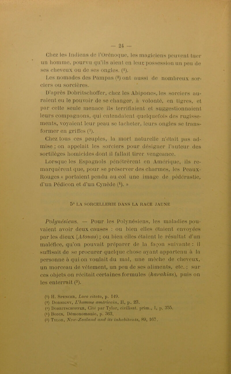 Chez les Indiens de l'ürénoque. les magiciens peuvent tuer un homme, pourvu qu’ils aient en leur possession un peu de ses cheveux ou de ses ongles. (*). Les nomades des Pampas (1 2) ont aussi de nombreux sor- ciers ou sorcières. D’après Dobritschoffer, chez les Abipones, les sorciers au- raient eu le pouvoir de se changer, à volonté, en tigres, et par cette seule menace ils terrifiaient et suggestionnaient leurs compagnons, qui entendaient quelquefois des rugisse- ments, voyaient leur peau se tacheter, leurs ongles se trans- former en griffes (3). Chez tous ces peuples, la mort naturelle n’était pas ad- mise ; on appelait les sorciers pour désigner l’auteur des sortilèges homicides dont il fallait tirer vengeance. Lorsque les Espagnols pénétrèrent en Amérique, ils re- marquèrent que, pour se préserver des charmes, les Peaux- Rouges « portaient pendu au col une image de pédérastie, d’un Pédicon et d’un Cynède (4). » 5° LA SORCELLERIE DANS LA RACE JAUNE Polynésiens. — Pour les Polynésiens, les maladies pou- vaient avoir deux causes : ou bien elles étaient envoyées par les dieux (Atouas); ou bien elles étaient le résultat d'un maléfice, qu’on pouvait préparer de la façon suivante : il suffisait de se procurer quelque chose ayant appartenu à la personne à qui on voulait du mal, une mèche de cheveux, un morceau de vêtement, un peu de ses aliments, etc. ; sili- ces objets on récitait certaines formules (karakias), puis on les enterrait (5). (1) H. Spencer, Loco citato, p. 149. (2) Dorbigny, L’homme américain, II, p. 23. (•>) Dobritschoffer, Cité par Tylor, civilisât, priai., I, p. 355. p) Bodin, Démonomanie, p. 363. P) Tylor, New-Zealantl and its inhabitants, 89, 167.
