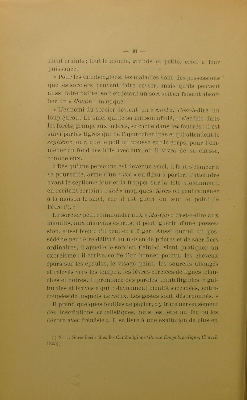 ment craints; tout le monde, grands et petits, croit à leur puissance. « Pour les Cambodgiens, les maladies sont des possessions ' que les sorciers peuvent faire cesser, mais qu’ils peuvent aussi faire naître, soit en jetant un sort soit en faisant absor- ber un « thuam » magique. » L'ennemi du sorcier devient un « smel», c’est-à-dire un loup-garou. Le smel quitte sa maison affolé, il s’enfuit dans les forêts, grimpeaux arbres, se cache dans les fourrés : il est suivi parles tigres qui ne l’approchentpas et qui attendent le septième jour, que le poil lui pousse sur le corps, pour l’em- mener au fond des bois avec eux, où il vivra de sa chasse, comme eux. » Dès qu’une personne est devenue smel, il faut s’élancer à sa poursuite, armé d’un « rec » ou fléau à porter, l’atteindre avant le septième jour et la frapper sur la tête violemment, en récitant certains « snè » magiques. Alors on peut ramener à la maison le smel, car il est guéri ou sur le point de l’être (1). » Le sorcier peut commander aux « Ma-Qui » c’est-à-dire aux maudits, aux mauvais esprits ; il peut guérir d’une posses- sion, aussi bien qu’il peut en affliger. Aussi quand un pos- sédé ne peut être délivré au moyen de prières et de sacrifices ordinaires, il appelle le sorcier. Celui-ci vient pratiquer un exorcisme : il arrive, coiffé d’un bonnet pointu, les cheveux épars sur les épaules, le visage peint, les sourcils allongés et relevés vers les tempes, les lèvres cerclées de lignes blan- ches et noires. Il prononce des paroles inintelligibles « gut- turales et brèves » qui « deviennent bientôt saccadées, entre- coupées de hoquets nerveux. Les gestes sont désordonnés. » Il prend quelques feuilles de papier, « y trace nerveusement des inscriptions cabalistiques, puis les jette au feu ou les dévore avec frénésie ». Il se livre à une exaltation de plus en (') X..., Sorcellerie chez les Cambodgiens (Reçue Encyclopédique, 15 avril 1895).