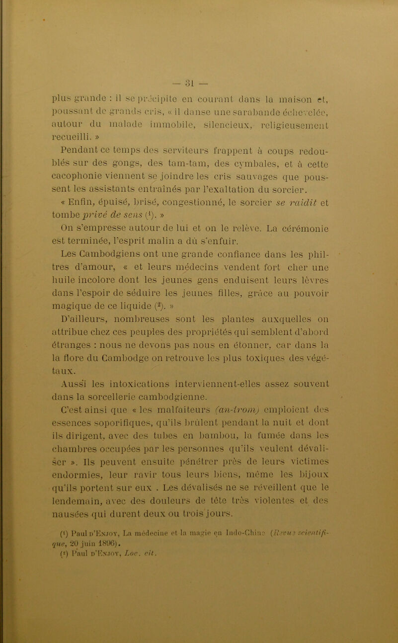 plus grande : il se précipite en courant dans la maison et, poussant de grands cris, « il danse une sarabande échevelée, autour du malade immobile, silencieux, religieusement recueilli. » Pendant ce temps des serviteurs frappent à coups redou- blés sur des gongs, des tam-tam, des cymbales, et à cette cacophonie viennent se joindre les cris sauvages que pous- sent les assistants entraînés par l’exaltation du sorcier. « Enfin, épuisé, brisé, congestionné, le sorcier se raidit et tombe privé de sens (1). » On s’empresse autour de lui et on le relève. La cérémonie est terminée, l’esprit malin a dû s’enfuir. Les Cambodgiens ont une grande confiance dans les phil- tres d'amour, « et leurs médecins vendent fort cher une huile incolore dont les jeunes gens enduisent leurs lèvres dans l’espoir de séduire les jeunes filles, grâce au pouvoir magique de ce liquide (2). » D’ailleurs, nombreuses sont les plantes auxquelles on attribue chez ces peuples des propriétés qui semblent d’abord étranges : nous ne devons pas nous en étonner, car dans la la flore du Cambodge on retrouve les plus toxiques des végé- taux. Aussi les intoxications interviennent-elles assez souvent dans la sorcellerie cambodgienne. C’est ainsi que «les malfaiteurs (an-irom) emploient des essences soporifiques, qu’ils brûlent pendant la nuit et dont ils dirigent, avec des tubes en bambou, la fumée dans les chambres occupées par les personnes qu’ils veulent dévali- ser ». Ils peuvent ensuite pénétrer près de leurs victimes endormies, leur ravir tous leurs biens, meme les bijoux qu’ils portent sur eux . Les dévalisés ne se réveillent que le lendemain, avec des douleurs de tête très violentes et des nausées qui durent deux ou trois jours. (i) Paulü’ENJOY, La médecine et la magie en Indo-Chine (Revue scientifi- que, 2U juin 1896). (*) Paul d’Knjoy, Loc. cit.