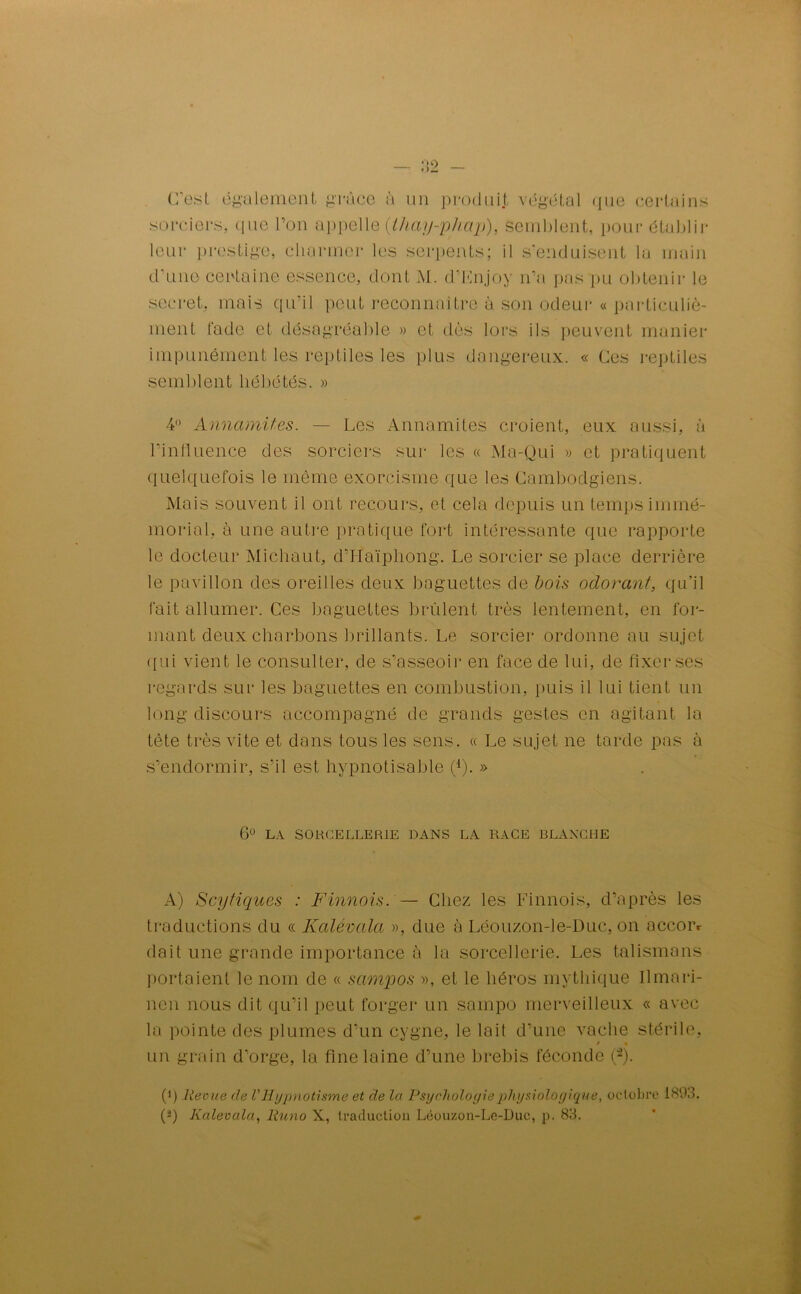 C’est également grâce à un produit végétal que certains sorciers, que l’on appelle (tJiay-phap), semblent, pour établir leur prestige, charmer les serpents; il s'enduisent la main d'une certaine essence, dont M. d’Enjoy n’a pas pu obtenir le secret, mais qu'il peut reconnaître à son odeur « particuliè- ment fade et désagréable » et dès lors ils peuvent manier impunément les reptiles les plus dangereux. « Ces reptiles semblent hébétés. » 4° Annamites. — Les Annamites croient, eux aussi, à l’influence des sorciers sur les « Ma-Qui » et pratiquent quelquefois le même exorcisme que les Cambodgiens. Mais souvent il ont recours, et cela depuis un temps immé- morial, à une autre pratique fort intéressante que rapporte le docteur Michaut, d’Haïpliong. Le sorcier se place derrière le pavillon des oreilles deux baguettes de bois odorant, qu’il fait allumer. Ces baguettes brûlent très lentement, en for- mant deux charbons brillants. Le sorcier ordonne au sujet qui vient le consulter, de s’asseoir en face de lui, de fixer ses regards sur les baguettes en combustion, puis il lui tient un long discours accompagné de grands gestes en agitant la tête très vite et dans tous les sens. « Le sujet ne tarde pas à s’endormir, s’il est hypnotisable Ç). » 6° LA SORCELLERIE DANS LA RACE BLANCHE A) Scytiques : Finnois. — Chez les Finnois, d’après les traductions du « Kalévala », due à Léouzon-le-Duc, on occoiv dait une grande importance à la sorcellerie. Les talismans portaient le nom de « sampos », et le héros mythique Ilmari- nen nous dit qu’il peut forger un sampo merveilleux « avec la pointe des plumes d’un cygne, le lait d’une vache stérile, s • un grain d’orge, la fine laine d’une brebis féconde (2). (q Reçue (le VHypnotisme et de la Psychologie physiologique, octobre 1893. O Kalévala, lluno X, traduction Léouzon-Le-Duc, p. 83.