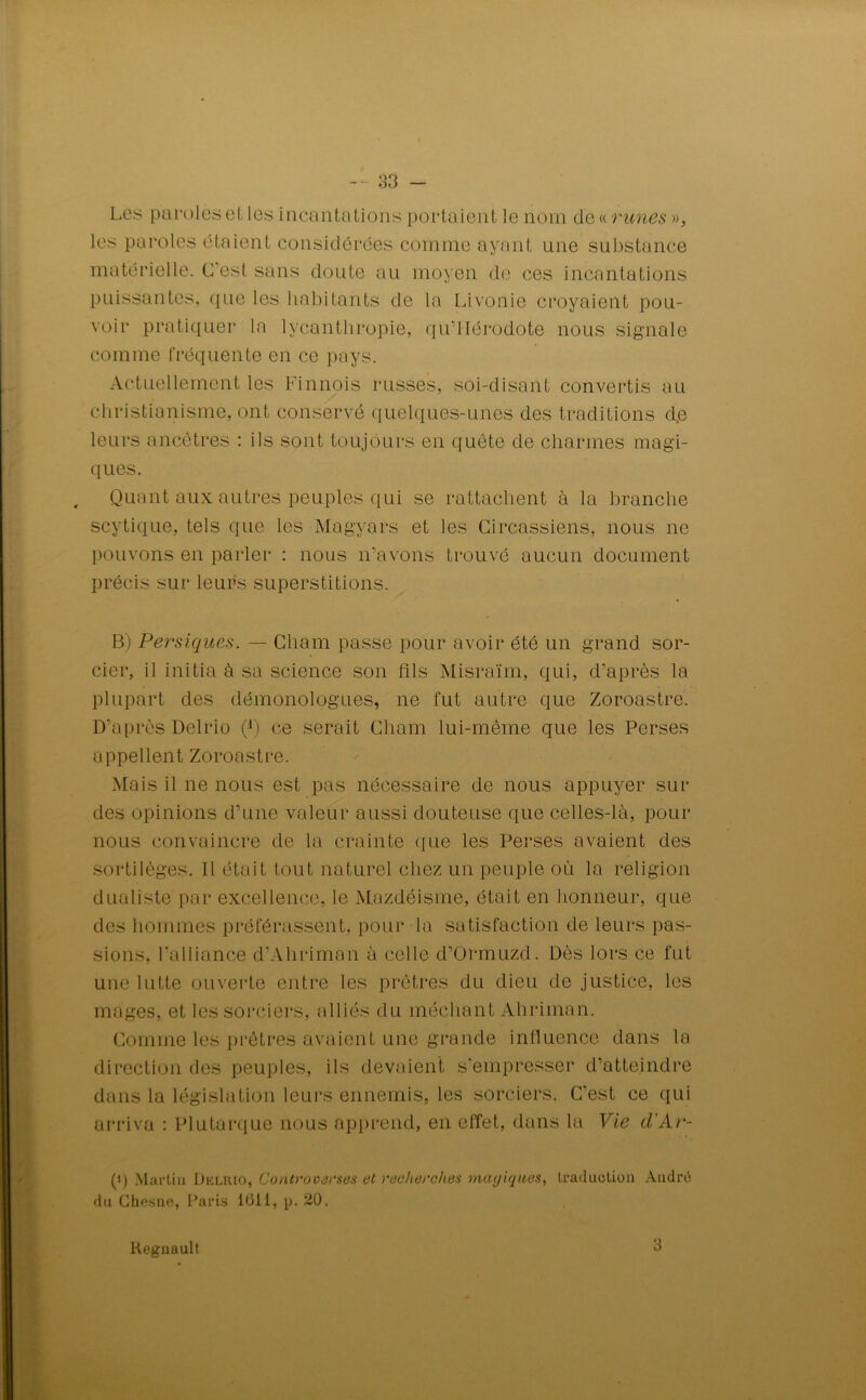 Les paroles et les incantations portaient le nom de « runes », les paroles étaient considérées comme ayant une substance matérielle. C'est sans doute au moyen de ces incantations puissantes, que les habitants de la Livonie croyaient pou- voir pratiquer la lvcantliropie, qu’IIérodote nous signale comme fréquente en ce pays. Actuellement les Finnois russes, soi-disant convertis au christianisme, ont conservé quelques-unes des traditions d,e leurs ancêtres : ils sont toujours en quête de charmes magi- ques. Quant aux autres peuples qui se rattachent à la branche scytique, tels que les Magyars et les Circassiens, nous ne pouvons en parler : nous n’avons trouvé aucun document précis sur leurs superstitions. B) Persiques. — Cliam passe pour avoir été un grand sor- cier, il initia à sa science son fils Misraïm, qui, d’après la plupart des démonologues, ne fut autre que Zoroastre. D’après Delrio Q) ce serait Cliam lui-même que les Perses appellent Zoroastre. Mais il ne nous est pas nécessaire de nous appuyer sur des opinions d’une valeur aussi douteuse que celles-là, pour nous convaincre de la crainte que les Perses avaient des sortilèges. Il était tout naturel chez un peuple où la religion dualiste par excellence, le Mazdéisme, était en honneur, que des hommes préférassent, pour la satisfaction de leurs pas- sions, l’alliance d’Ahriman à celle d’ürmuzd. Dès lors ce fut une lutte ouverte entre les prêtres du dieu de justice, les mages, et les sorciers, alliés du méchant Ahriman. Comme les prêtres avaient une grande influence dans la direction des peuples, ils devaient s'empresser d’atteindre dans la législation leurs ennemis, les sorciers. C’est ce qui arriva : Plutarque nous apprend, en effet, dans la Vie d'Ar- (') Martin Dkliuo, Controoarses et recherches mayiques, traduction André du Chesne, I’aris 1011, p. 20. Régnault 3