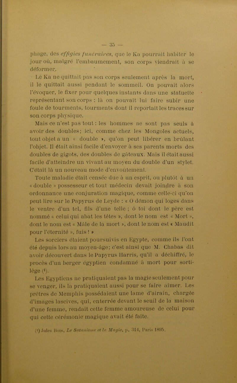 pliage, des effigies funéraires, que le Ka pourrait habiter le jour où, malgré rembaumement, son corps viendrait à se déformer. Le Ka ne quittait pas son corps seulement après la mort, il le quittait aussi pendant le sommeil. On pouvait alors l’évoquer, le fixer pour quelques instants dans une statuette représentant son corps : là on pouvait lui faire subir une foule de tourments, tourments dont il reportait les tracessur son corps physique. Mais ce n'est pas tout : les hommes ne sont pas seuls à avoir des doubles; ici, comme chez les Mongoles actuels, tout objet a un « double », qu’on peut libérer en brûlant l’objet. Il était ainsi facile d'envoyer à ses parents morts des doubles de gigots, des doubles de gâteaux. Mais il était aussi facile d’atteindre un vivant au moyen du double d’un stylet. C'était là un nouveau mode d’envoûtement. Toute maladie était censée due à un esprit, ou plutôt à un « double » possesseur et tout médecin devait joindre à son ordonnance une conjuration magique, comme celle-ci qu'on peut lire sur le Papyrus de Leyde : « O démon qui loges dans le ventre d'un tel, fils d'une telle; ô toi dont le père est nommé « celui qui abat les têtes », dont le nom est « Mort », dont le nom est « Mâle de la mort », dont le nom est « Maudit pour l’éternité », fuis ! » Les sorciers étaient poursuivis en Egypte, comme ils l’ont été depuis lors au moyen-âge; c’est ainsi que M. Chabas dit avoir découvert dans le Papyrus Harris, qu’il a déchiffré, le procès d’un berger égyptien condamné à mort pour sorti- lège (*). Les Egyptiens ne pratiquaient pas la magie seulement pour se venger, ils la pratiquaient aussi pour se faire aimer. Les prêtres de Memphis possédaient une lame d’airain, chargée d’images lascives, qui, enterrée devant le seuil de la maison d’une femme, rendait cette femme amoureuse de celui pour qui cette cérémonie'magique avait été faite. (i) Jules Hois, Le Satanisme et la Magie, p. 311, Paris