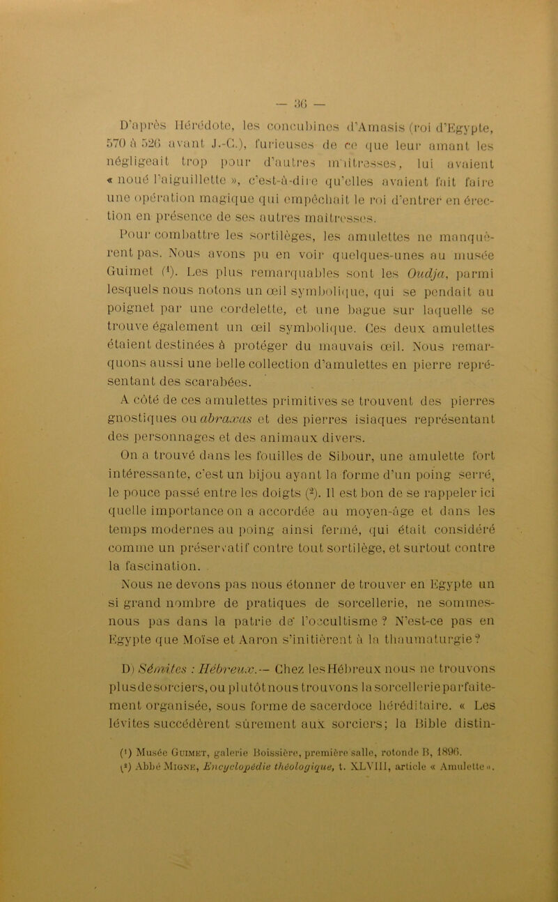 D'après Hérodote, les concubines d’Amasis (roi d’Egypte, 570 a .)20 avant J.-G.), furieuses de ce que leur amant les négligeait trop pour d’autres maîtresses, lui avaient « noué 1 aiguillette », c’est-ù-diie qu’elles avaient fait faire une opération magique qui empêchait le roi d’entrer en érec- tion en présence de ses autres maîtresses. Pour combattre les sortilèges, les amulettes ne manquè- rent pas. Nous avons pu en voir quelques-unes au musée Guimet G). Les plus remarquables sont les Oudja, parmi lesquels nous notons un œil symbolique, qui se pendait au poignet par une cordelette, et une bague sur laquelle se trouve également un œil symbolique. Ces deux amulettes étaient destinées à protéger du mauvais œil. Nous remar- quons aussi une belle collection d’amulettes en pierre repré- sentant des scarabées. A côté de ces amulettes primitives se trouvent des pierres gnostiques ou abraxas et des pierres isiaques représentant des personnages et des animaux divers. On a trouvé dans les fouilles de Sibour, une amulette fort intéressante, c’est un bijou ayant la forme d’un poing serré, le pouce passé entre les doigts (2). 11 est bon de se rappeler ici quelle importance on a accordée au moyen-âge et dans les temps modernes au poing ainsi fermé, qui était considéré comme un préservatif contre tout sortilège, et surtout contre la fascination. Nous ne devons pas nous étonner de trouver en Egypte un si grand nombre de pratiques de sorcellerie, ne sommes- nous pas dans la patrie dé l’occultisme? N’est-ce pas en Egypte que Moïse et Aaron s’initièrent à la thaumaturgie? D) Sémites : Hébreux.— Chez lesHébreux nous ne trouvons plusdesorciers,ou plu tôt no us trouvons lasorcellerieparfaite- ment organisée, sous forme de sacerdoce héréditaire. « Les lévites succédèrent sûrement aux sorciers; la Cible distin- (') Musée Guimet, galerie Boissière, première salle, rotonde B, 1896. p) Abbé Migne, Encyclopédie thèoloyique, t. XLV111, article « Amulette».