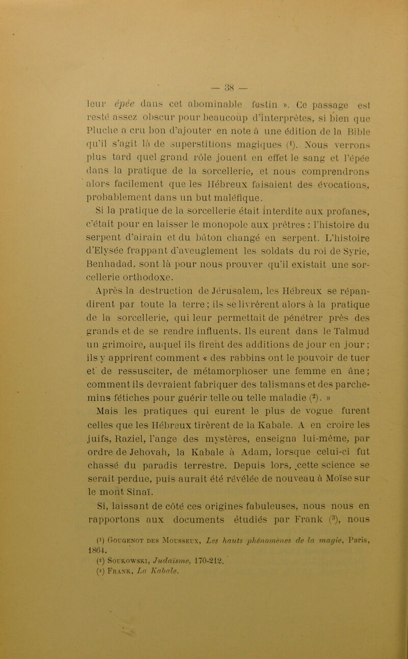 leur épée dans cet abominable festin ». Ce passage est resté assez obscur pour beaucoup d’interprètes, si bien que Pluche a cru bon d’ajouter en note à une édition de la Bible qu’il s’agit là de superstitions magiques (*). Nous verrons plus tard quel grand rôle jouent en effet le sang et l’épée dans la pratique de la sorcellerie, et nous comprendrons alors facilement que les Hébreux faisaient des évocations, probablement dans un but maléfique. Si la pratique de la sorcellerie était interdite aux profanes, c'était pour en laisser le monopole aux prêtres : l'histoire du serpent d’airain et du bâton changé en serpent. L’histoire d’Elysée frappant d’aveuglement les soldats du roi de Syrie, Benhadad, sont là pour nous prouver qu'il existait une sor- cellerie orthodoxe. Après la destruction de Jérusalem, les Hébreux se répan- dirent par toute la terre; ils se livrèrent alors à la pratique de la sorcellerie, qui leur permettait de pénétrer près des grands et de se rendre influents. Ils eurent dans le Talmud un grimoire, auquel ils firent des additions de jour en jour ; ils y apprirent comment « des rabbins ont le pouvoir de tuer et de ressusciter, de métamorphoser une femme en âne; comment ils devraient fabriquer des talismans et des parche- mins fétiches pour guérir telle ou telle maladie (2). » Mais les pratiques qui eurent le plus de vogue furent celles que les Hébreux tirèrent de la Kabale. A en croire les juifs, Raziel, l’ange des mystères, enseigna lui-même, par ordre de Jéhovah, la Kabale à Adam, lorsque celui-ci fut chassé du paradis terrestre. Depuis lors, .cette science se serait perdue, puis aurait été révélée de nouveau à Moïse sur le mont Sinaï. Si, laissant de côté ces origines fabuleuses, nous nous en rapportons aux documents étudiés par Frank (3), nous (') Gougenot des Mousseux, Le? hauts phénomènes de la magie, Paris, 1864. (J) Soukowski, Judaïsme, 170-212. (a) Frank, La Kabale.
