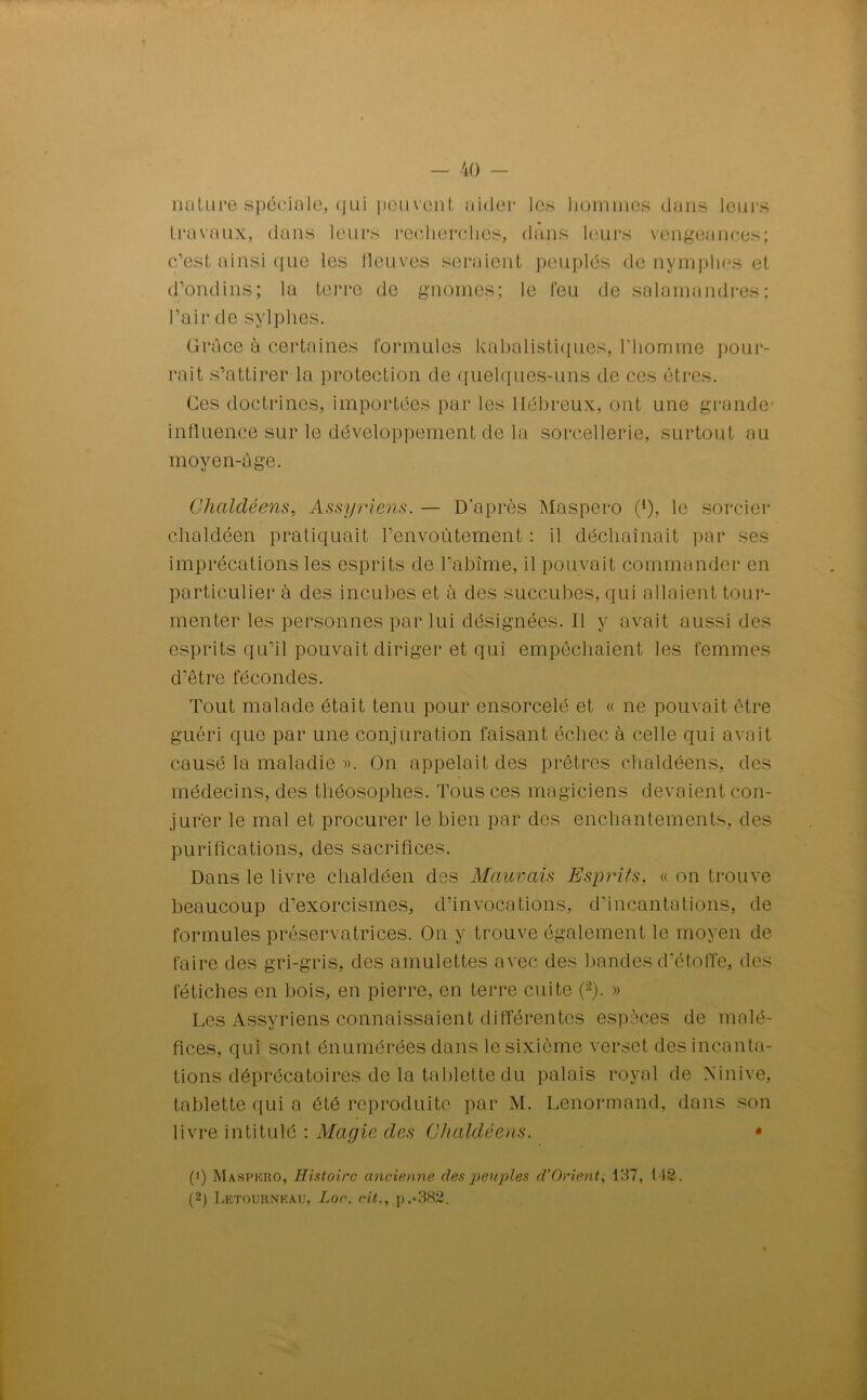 nature spéciale, qui peuvent aider les hommes dans leurs travaux, dans leurs recherchés, dans leurs vengeances; c’est ainsi que les fleuves seraient peuplés de nymphes et d’ondins; la terre de gnomes; le feu de salamandres; l’air de sylphes. Grâce à certaines formules kabalistiques, l’homme pour- rait s’attirer la protection de quelques-uns de ces êtres. Ces doctrines, importées par les Hébreux, ont une grande influence sur le développement de la sorcellerie, surtout au moyen-âge. Ghaldèens, Assyriens. — D’après Maspero (*), le sorcier chaldéen pratiquait l’envoûtement : il déchaînait par ses imprécations les esprits de l’abîme, il pouvait commander en particulier à des incubes et à des succubes, qui allaient tour- menter les personnes par lui désignées. Il y avait aussi des esprits qu’il pouvait diriger et qui empêchaient les femmes d’être fécondes. Tout malade était tenu pour ensorcelé et « ne pouvait être guéri que par une conjuration faisant échec à celle qui avait causé la maladie ». On appelait des prêtres chaldéens, des médecins, des théosophes. Tous ces magiciens devaient con- jur'er le mal et procurer le bien par des enchantements, des purifications, des sacrifices. Dans le livre chaldéen des Mauvais Esprits. « on trouve beaucoup d’exorcismes, d’invocations, d’incantations, de formules préservatrices. On y trouve également le moyen de faire des gri-gris, des amulettes avec des bandes d’étoffe, des fétiches en bois, en pierre, en terre cuite (“2). » Les Assyriens connaissaient différentes espèces de malé- fices, qui sont énumérées dans le sixième verset des incanta- tions déprécatoires de la tablette du palais royal de Ninive, tablette qui a été reproduite par M. Lenormand, dans son livre intitulé : Magie des Chaldéens. • (1) Maspero, Histoire ancienne des peuples â1 Orient, 137, 112. (2) Letourneau, Lo<\ rit., p.*382.
