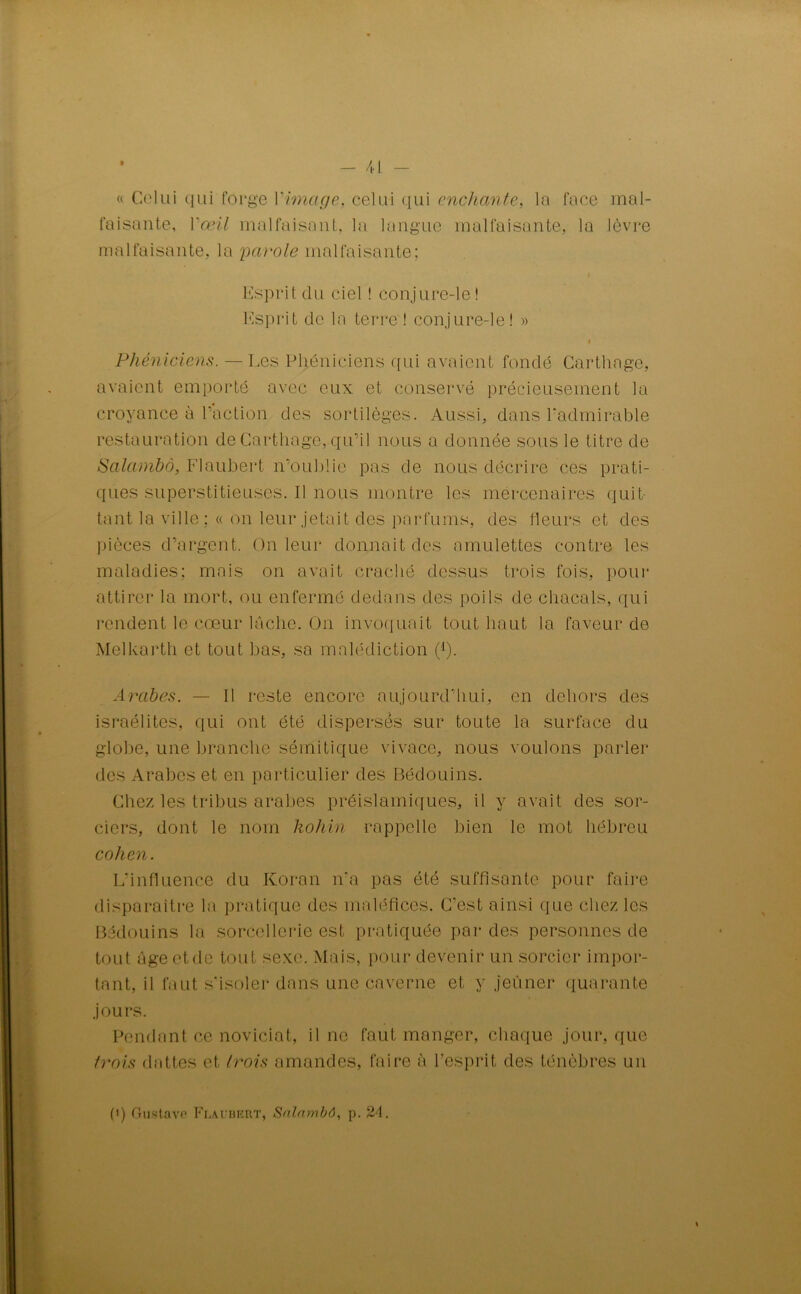 a Celui qui forge Vimage, celui qui enchante, la face mal- faisante, Væil malfaisant, la langue malfaisante, la lèvre malfaisante, la 'parole malfaisante; i Esprit du ciel ! conjure-le! Esprit de la terre ! conjure-le! » i Phéniciens. — Les Phéniciens qui avaient fondé Carthage, avaient emporté avec eux et conservé précieusement la croyance à Faction des sortilèges. Aussi, dans l'admirable restauration de Carthage, qu'il nous a donnée sous le titre de Salambô, Flaubert n’oublie pas de nous décrire ces prati- ques superstitieuses. 11 nous montre les mercenaires quit- tant la ville; « on leur jetait des parfums, des Heurs et des pièces d’argent. On leur donnait des amulettes contre les maladies; mais on avait craché dessus trois fois, pour attirer la mort, ou enfermé dedans des poils de chacals, qui rendent le cœur lâche. On invoquait tout haut la faveur de Melkarth et tout bas, sa malédiction (*). Arabes. — 11 reste encore aujourd’hui, en dehors des israélites, qui ont été dispersés sur toute la surface du globe, une branche sémitique vivace, nous voulons parler des Arabes et en particulier des Bédouins. Chez les tribus arabes préislamiques, il y avait des sor- ciers, dont le nom kohin rappelle bien le mot hébreu cohen. L’influence du Koran n'a pas été suffisante pour faire disparaitre la pratique des maléfices. C'est ainsi que chez les Bédouins la sorcellerie est pratiquée par des personnes de tout âgeetde tout sexe. Mais, pour devenir un sorcier impor- tant, il faut s’isoler dans une caverne et y jeûner quarante jours. Pendant ce noviciat, il no faut manger, chaque jour, que trois dattes et trois amandes, faire à l’esprit des ténèbres un F) Gustavo Fiaubrrt, Salambô, p. 24.