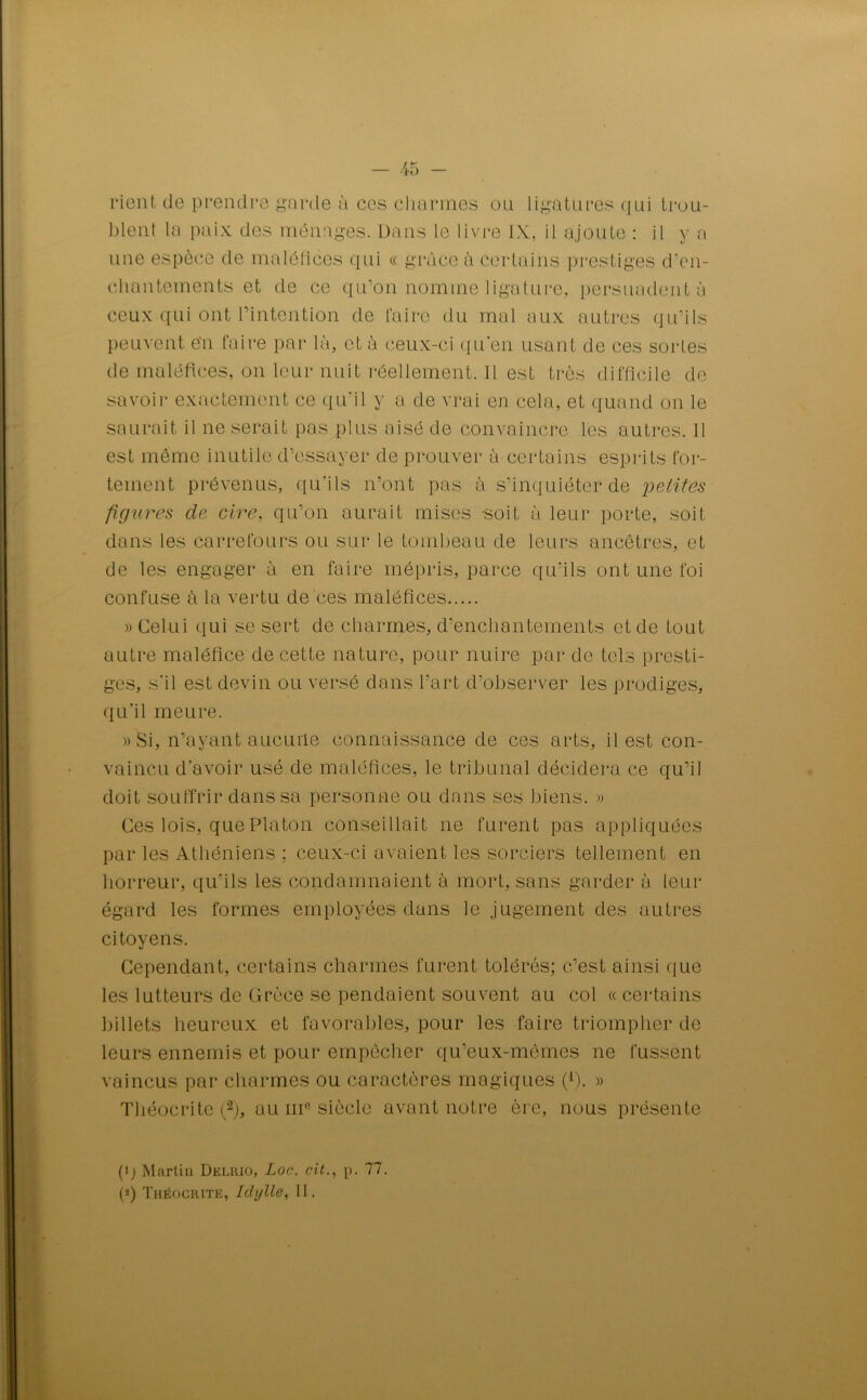 rient de prendra garde à ces charmes ou ligatures qui trou- blent la paix des ménages. Dans le livre IX, il ajoute : il y a une espèce de maléfices qui « grâce à certains prestiges d’en- chantements et de ce qu’on nomme ligature, persuadent à ceux qui ont l’intention de faire du mal aux autres qu’ils peuvent e'n faire par là, et à ceux-ci qu'en usant de ces sortes de maléfices, on leur nuit réellement. Il est très difficile de savoir exactement ce qu'il y a de vrai en cela, et quand on le saurait il ne serait pas plus aisé de convaincre les autres. Il est même inutile d’essayer de prouver à certains esprits for- tement prévenus, qu’ils n’ont pas à s’inquiéter de petites figures de cire, qu’on aurait mises soit à leur porte, soit dans les carrefours ou sur le tombeau de leurs ancêtres, et de les engager à en faire mépris, parce qu'ils ont une foi confuse à la vertu de ces maléfices » Celui qui se sert de charmes, d'enchantements et de tout autre maléfice de cette nature, pour nuire par de tels presti- ges, s’il est devin ou versé dans l’art d’observer les prodiges, qu'il meure. » Si, n’ayant aucune connaissance de ces arts, il est con- vaincu d’avoir usé de maléfices, le tribunal décidera ce qu’il doit souffrir dans sa personne ou dans ses biens. » Ces lois, que Platon conseillait ne furent pas appliquées par les Athéniens ; ceux-ci avaient les sorciers tellement en horreur, qu’ils les condamnaient à mort, sans garder à leur égard les formes employées dans le jugement des autres citoyens. Cependant, certains charmes furent tolérés; c’est ainsi que les lutteurs de Grèce se pendaient souvent au col « certains billets heureux et favorables, pour les faire triompher de leurs ennemis et pour empêcher qu’eux-mêmes ne fussent vaincus par charmes ou caractères magiques (1). » Théocrite f2), au ni0 siècle avant notre ère, nous présente (ij Martin Delrio, Loc. cit., p. 77. (*) Théocritk, Idylle, II.