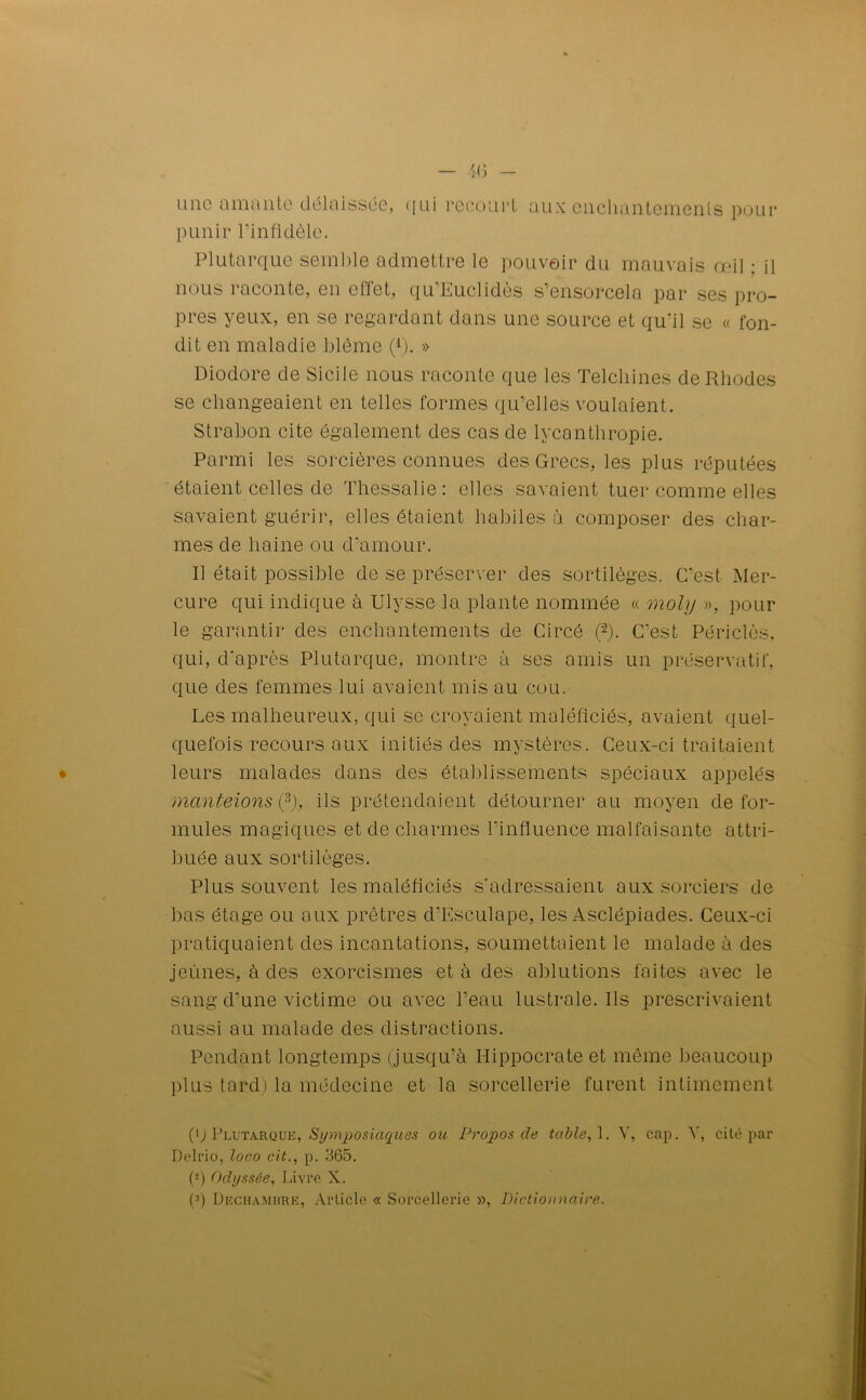 une amante délaissée, qui recourt aux enchantements pour punir l’infidèle. Plutarque semble admettre le pouvoir du mauvais œil : il nous inconte, en eliet, qu Luclides s’ensorcela par ses pro- pres yeux, en se regardant dans une source et qu'il se « fon- dit en maladie blême (1). » Diodore de Sicile nous raconte que les Telcliines de Rhodes se changeaient en telles formes qu’elles voulaient. Strabon cite également des cas de lycanthropie. Parmi les sorcières connues des Grecs, les plus réputées étaient celles de Thessalie: elles savaient tuer comme elles savaient guérir, elles étaient habiles à composer des char- mes de haine ou d’amour. Il était possible de se préserver des sortilèges. C'est Mer- cure qui indique à Ulysse la plante nommée « moly », pour le garantir des enchantements de Circé (“2). C’est Périclès, qui, d'après Plutarque, montre à ses amis un préservatif, que des femmes lui avaient mis au cou. Les malheureux, qui se croyaient maléficiés, avaient quel- quefois recours aux initiés des mystères. Ceux-ci traitaient leurs malades dans des établissements spéciaux appelés manteions (3), ils prétendaient détourner au moyen de for- mules magiques et de charmes l’influence malfaisante attri- buée aux sortilèges. Plus souvent les maléficiés s'adressaient aux sorciers de bas étage ou aux prêtres d'Esculape, les Asclépiades. Ceux-ci pratiquaient des incantations, soumettaient le malade à des jeûnes, à des exorcismes et à des ablutions faites avec le sang d’une victime ou avec l’eau lustrale. Ils prescrivaient aussi au malade des distractions. Pendant longtemps (jusqu’à Hippocrate et même beaucoup plus tard) la médecine et la sorcellerie furent intimement (q Plutarque, Symposiacyies ou Propos de table, 1. Y, cap. A', cité par Delrio, loco cit., p. 365. (■-) Odyssée, Livre X. (;|) Dechambre, Article « Sorcellerie », Dictionnaire.
