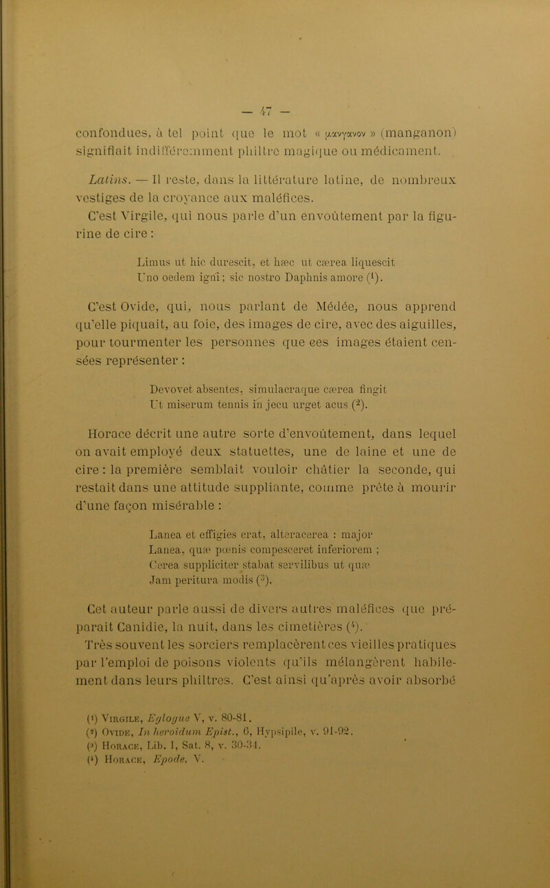 confondues, ù tel point que le mot « uavyavov » (manganon) signifiait indifféremment philtre magique ou médicament. Latins. — 11 reste, dans la littérature latine, de nombreux vestiges de la croyance aux maléfices. C’est Virgile, qui nous parle d’un envoûtement par la figu- rine de cire : Limus ut liic. durescit, et hæc ut cærea liquescit Uno oeclem igni; sic nostro Daphnis amore (1). C’est Ovide, qui, nous parlant de Médée, nous apprend qu’elle piquait, au foie, des images de cire, avec des aiguilles, pour tourmenter les personnes que ces images étaient cen- sées représenter : Devovet absentes, simulacraque cærea fingit Ut miserum tennis in jecu urget acus (”2 *). Horace décrit une autre sorte d’envoûtement, dans lequel on avait employé deux statuettes, une de laine et une de cire : la première semblait vouloir châtier la seconde, qui restait dans une attitude suppliante, comme prête à mourir d’une façon misérable : 3 Lanea et effigies erat, alteracerea : major Lanea, quæ pœnis compesceret inferiorem ; Cerea suppliciter stabat servilibus ut quæ Jam peritura modis Cet auteur parle aussi de divers autres maléfices que pré- parait Canidie, la nuit, dans les cimetières (4). Très souvent les sorciers remplacèrent ces vieilles pratiques par l’emploi de poisons violents qu’ils mélangèrent habile- ment dans leurs philtres. C'est ainsi qu’après avoir absorbé (1) Virgile, Eyloyne V, v. 80-81. (2) Ovide, In heroidum Epist., 6, Hypsipile, v. 91-02. p) Horace, Lib. I, Sat. 8, y. 30-34.