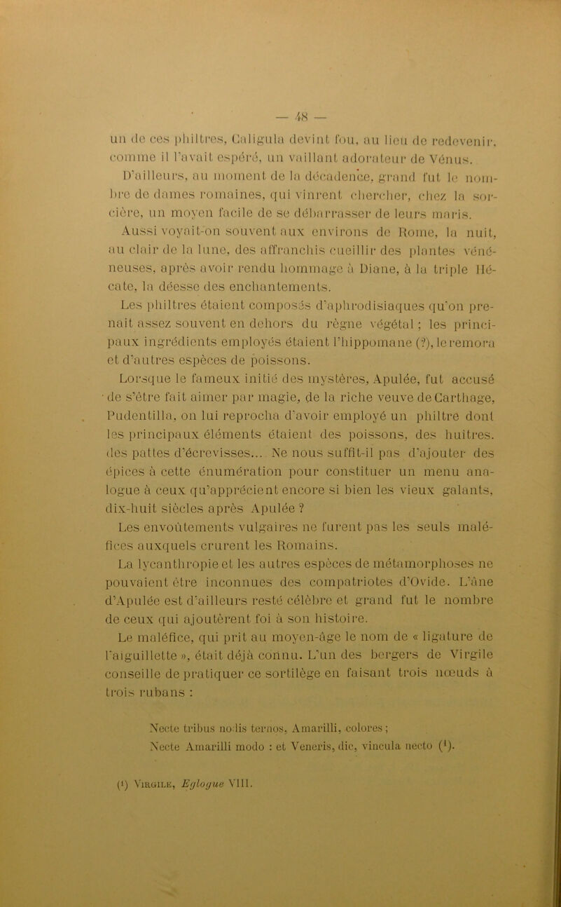 un de ces philtres, Caligula devint fou, au lieu de redevenir, comme il l'avait espéré, un vaillant adorateur de Vénus. D’ailleurs, au moment de la décadence, grand fut le nom- bre de dames romaines, qui vinrent chercher, chez la sor- cière, un moyen facile de se débarrasser de leurs maris. Aussi voyait-'on souvent aux environs de Rome, la nuit, au clair de la lune, des affranchis cueillir des plantes véné- neuses, après avoir rendu hommage a Diane, à la triple Hé- cate, la déesse des enchantements. Les philtres étaient composés d’aphrodisiaques qu’on pre- nait assez souvent en dehors du règne végétal ; les princi- paux ingrédients employés étaient l’hippomane (?), le rémora et d’autres espèces de poissons. Lorsque le fameux initié des mystères, Apulée, fut accusé • de s’être fait aimer par magie, de la riche veuve de Carthage, Pudentilla, on lui reprocha d'avoir employé un philtre dont les principaux éléments étaient des poissons, des huîtres, des pattes d’écrevisses... Ne nous suffît-il pis d’ajouter des épices à cette énumération pour constituer un menu ana- logue à ceux qu’apprécient encore si bien les vieux galants, dix-huit siècles après Apulée ? Les envoûtements vulgaires ne furent pas les seuls malé- fices auxquels crurent les Romains. La Jycanthropie et les autres espèces de métamorphoses ne pouvaient être inconnues des compatriotes d’Ovide. L'Ane d’Apulée est d’ailleurs resté célèbre et grand fut le nombre de ceux qui ajoutèrent foi à son histoire. Le maléfice, qui prit au moyen-âge le nom de « ligature de l'aiguillette », était déjà connu. L’un des bergers de Virgile conseille de pratiquer ce sortilège en faisant trois noeuds à trois rubans : Necte tribus nodis ternos, Amarilli, colores; Xecte Amarilli modo : et Veneris, die, vincula necto (1). (i) Virgile, Erjloyue VIII.