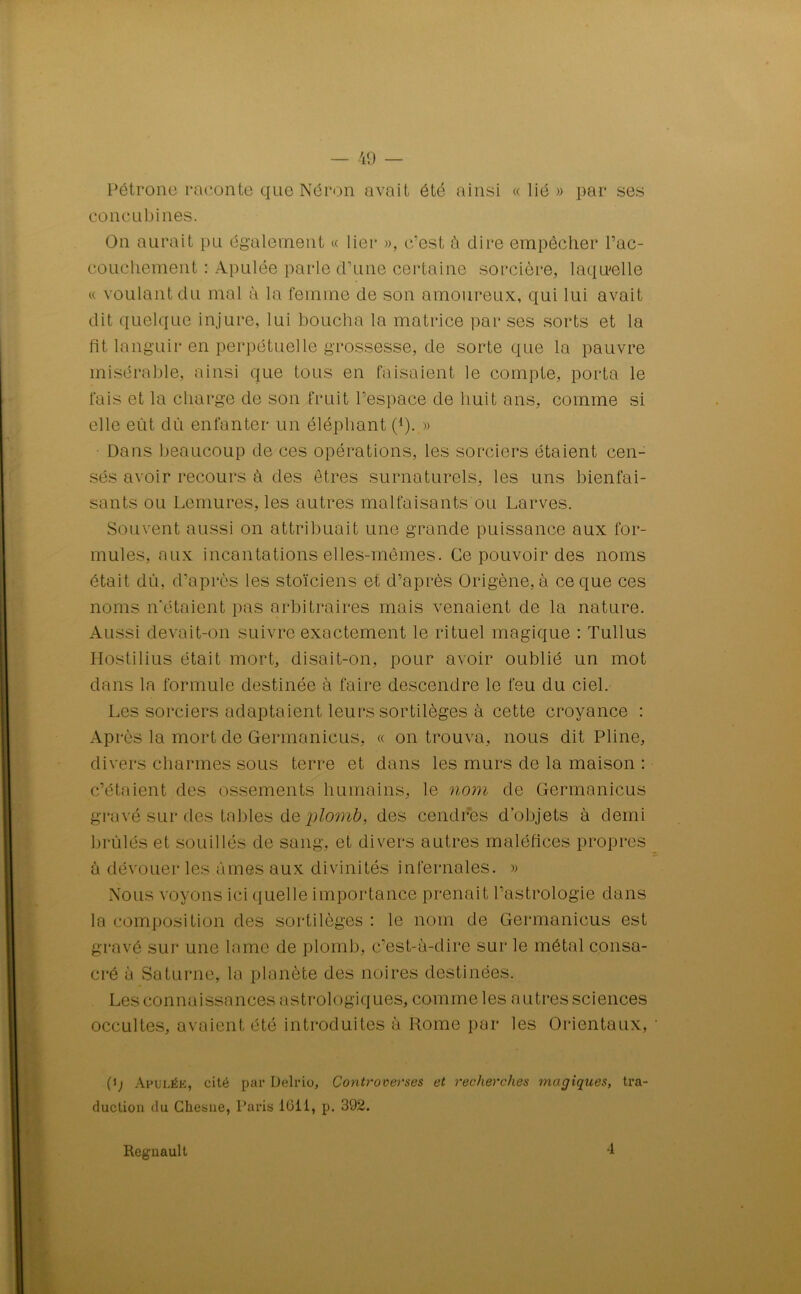 Pétrone raconte que Néron avait été ainsi « lié» par ses concubines. On aurait pu également « lier », c'est à dire empêcher l’ac- couchement : Apulée parle d’une certaine sorcière, laquelle « voulant du mal à la femme de son amoureux, qui lui avait dit quelque injure, lui boucha la matrice par ses sorts et la fit languir en perpétuelle grossesse, de sorte que la pauvre misérable, ainsi que tous en faisaient le compte, porta le fais et la charge de son fruit l’espace de huit ans, comme si elle eût dû enfanter un éléphant (1). » Dans beaucoup de ces opérations, les sorciers étaient cen- sés avoir recours à des êtres surnaturels, les uns bienfai- sants ou Lemures, les autres malfaisants ou Larves. Souvent aussi on attribuait une grande puissance aux for- mules, aux incantations elles-mêmes. Ce pouvoir des noms était dû, d’après les stoïciens et d’après Origène, à ce que ces noms n’étaient pas arbitraires mais venaient de la nature. Aussi devait-on suivre exactement le rituel magique : Tullus Hostilius était mort, disait-on, pour avoir oublié un mot dans la formule destinée à faire descendre le feu du ciel. Les sorciers adaptaient leurs sortilèges à cette croyance : Après la mort de Germanicus, « on trouva, nous dit Pline, divers charmes sous terre et dans les murs de la maison : c’étaient des ossements humains, le nom de Germanicus gravé sur des tables de plomb, des cendres d’objets à demi brûlés et souillés de sang, et divers autres maléfices propres à dévouer les âmes aux divinités infernales. » Nous voyons ici quelle importance prenait l’astrologie dans la composition des sortilèges : le nom de Germanicus est gravé sur une lame de plomb, c’est-à-dire sur le métal consa- cré à Saturne, la planète des noires destinées. Les connaissances astrologiques, comme les autres sciences occultes, avaient été introduites à Rome par les Orientaux, (ij Apulée, cité par Delrio, Controverses et recherches magiques, tra- duction du Chesne, Paris 1011, p. 392. Régnault 4