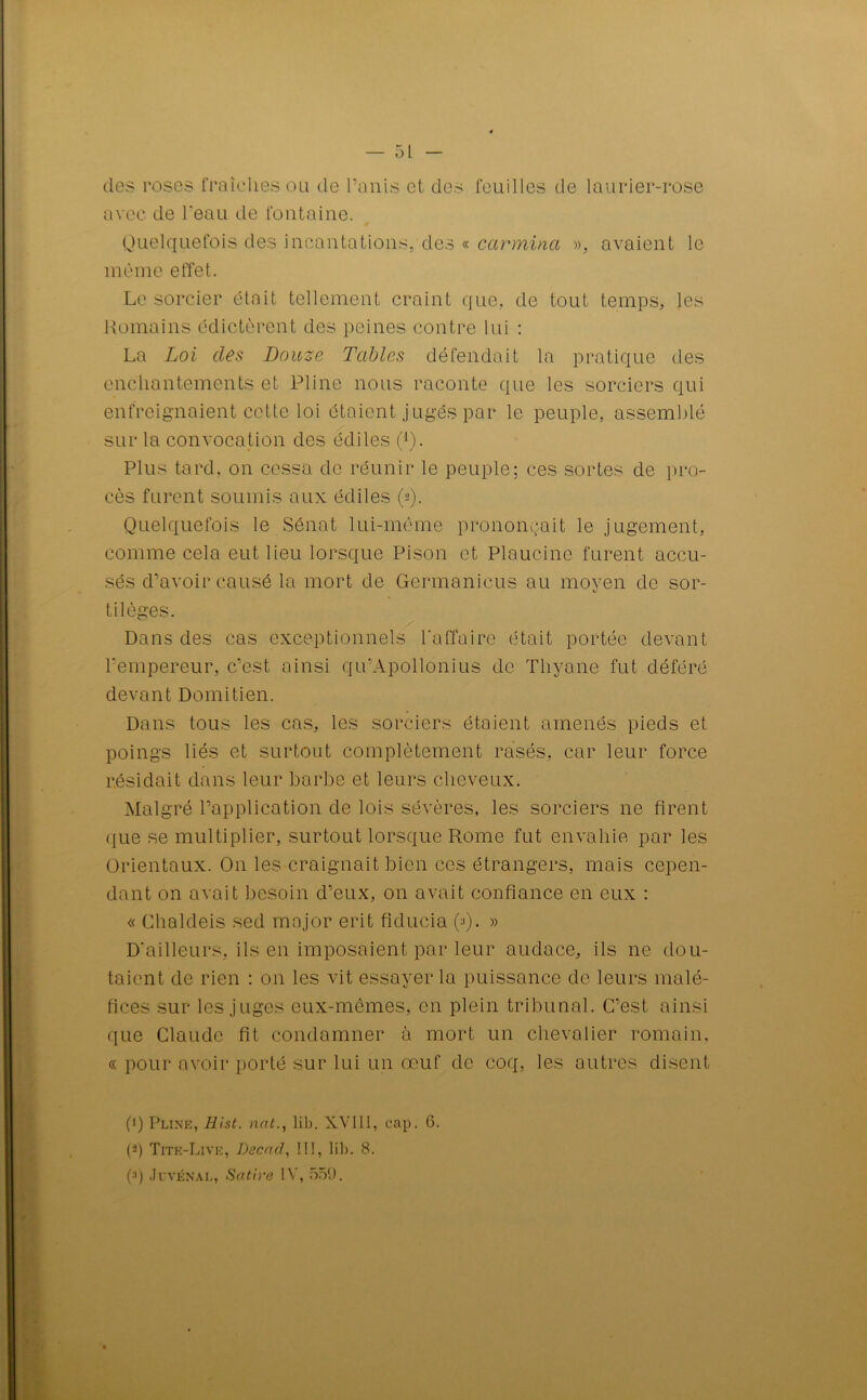 des roses fraîches ou de l’anis et des feuilles de laurier-rose avec de l'eau de fontaine. Quelquefois des incantations, des « carmina », avaient le même effet. Le sorcier était tellement craint que, de tout temps, les Romains édictèrent des peines contre lui : La Loi des Douze Tables défendait la pratique des enchantements et Pline nous raconte que les sorciers qui enfreignaient cette loi étaient jugés par le peuple, assemblé sur la convocation des édiles (Q. Plus tard, on cessa de réunir le peuple; ces sortes de pro- cès furent soumis aux édiles (s). Quelquefois le Sénat lui-même prononçait le jugement, comme cela eut lieu lorsque Pison et Plaucine furent accu- sés d’avoir causé la mort de Germanicus au moyen de sor- «y tilèges. Dans des cas exceptionnels l'affaire était portée devant l'empereur, c’est ainsi qu’Apollonius de Thyane fut déféré devant Domitien. Dans tous les cas, les sorciers étaient amenés pieds et poings liés et surtout complètement rasés, car leur force résidait dans leur barbe et leurs cheveux. Malgré l’application de lois sévères, les sorciers ne firent que se multiplier, surtout lorsque Rome fut envahie par les Orientaux. On les craignait bien ces étrangers, mais cepen- dant on avait besoin d’eux, on avait confiance en eux : « Chaldeis sed major erit fiducie (■<). » D'ailleurs, ils en imposaient par leur audace, ils ne dou- taient de rien : on les vit essayer la puissance de leurs malé- fices sur les juges eux-mêmes, en plein tribunal. C’est ainsi que Claude fit condamner à mort un chevalier romain. « pour avoir porté sur lui un œuf de coq, les autres disent (fi Pline, Hist. nat., lib. XV1I1, cap. 6. (a) Tite-Live, Decnd, III, lib. 8. p) Juvénàl, Satire IV, 559.