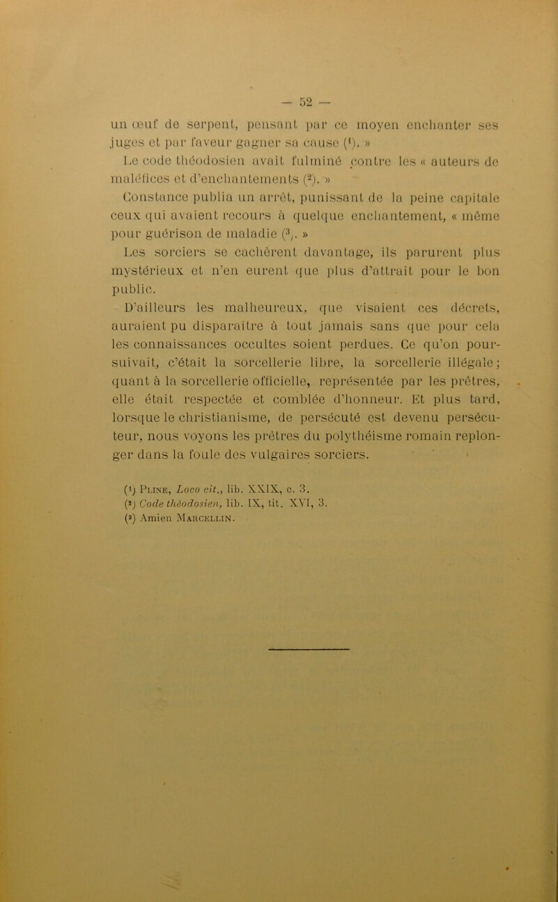 un œuf de serpent, pensant par ce moyen enchanter ses juges et par faveur gagner sa cause (1). » Le code théodosien avait fulminé contre les « auteurs de maléfices et d’enchantements (“2). » Constance publia un arrêt, punissant de la peine capitale ceux qui avaient recours à quelque enchantement, « même pour guérison de maladie (V » Les sorciers se cachèrent davantage, ils parurent plus mystérieux et n’en eurent que plus d’attrait pour le bon public. D'ailleurs les malheureux, que visaient ces décrets, auraient pu disparaître à tout jamais sans que pour cela les connaissances occultes soient perdues. Ce qu’on pour- suivait, c’était la sorcellerie libre, la sorcellerie illégale; quant à la sorcellerie officielle, représentée par les prêtres, elle était respectée et comblée d’honneur. Et plus tard, lorsque le christianisme, de persécuté est devenu persécu- teur, nous voyons les prêtres du polythéisme romain replon- ger dans la foule des vulgaires sorciers. (i) Pline, Loco rit., lib. XXIX, c. 3. (a) Code théodosien, lib. IX, tit. XVI, 3. (3) Amien Marcellin.
