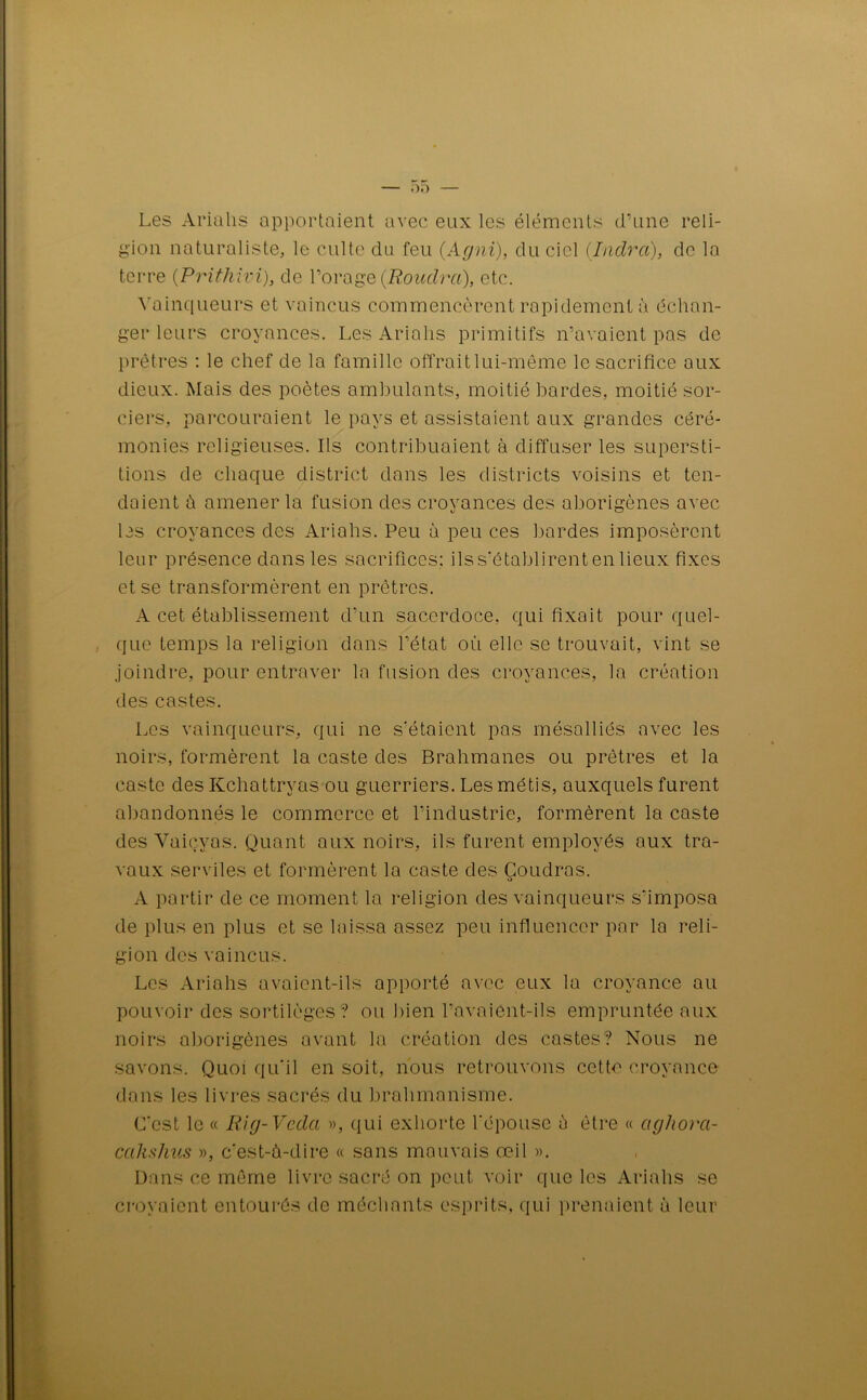 Les Ariahs apportaient avec eux les éléments d’une reli- gion naturaliste, le culte du feu (Agni), du ciel (Indra), de la terre (Prithivi), de l’orage (Roudra), etc. Vainqueurs et vaincus commencèrent rapidement à échan- ger leurs croyances. Les Ariahs primitifs n’avaient pas de prêtres : le chef de la famille offrait lui-même le sacrifice aux dieux. Mais des poètes ambulants, moitié bardes, moitié sor- ciers, parcouraient le pays et assistaient aux grandes céré- monies religieuses. Ils contribuaient à diffuser les supersti- tions de chaque district dans les districts voisins et ten- daient à amener la fusion des croyances des aborigènes avec les croyances des Ariahs. Peu à peu ces bardes imposèrent leur présence dans les sacrifices: ilss'établirentenlieux fixes et se transformèrent en prêtres. A cet établissement d’un sacerdoce, qui fixait pour quel- que temps la religion dans l’état ou elle se trouvait, vint se joindre, pour entraver la fusion des croyances, la création des castes. Les vainqueurs, qui ne s'étaient pas mésalliés avec les noirs, formèrent la caste des Brahmanes ou prêtres et la caste des Kchattrvas ou guerriers. Les métis, auxquels furent abandonnés le commerce et l’industrie, formèrent la caste des Vaicyas. Quant aux noirs, ils furent employés aux tra- vaux serviles et formèrent la caste des Coudras. O A partir de ce moment la religion des vainqueurs s'imposa de plus en plus et se laissa assez peu influencer par la reli- gion des vaincus. Les Ariahs avaient-ils apporté avec eux la croyance au pouvoir des sortilèges? ou bien l'avaient-ils empruntée aux noirs aborigènes avant la création des castes? Nous ne savons. Quoi qu'il en soit, nous retrouvons cette croyance dans les livres sacrés du brahmanisme. C'est le « Rig-Veda », qui exhorte l'épouse à être « agliora- calishus », c’est-à-dire « sans mauvais œil ». Dans ce même livre sacré on peut voir que les Ariahs se croyaient entourés de méchants esprits, qui prenaient à leur