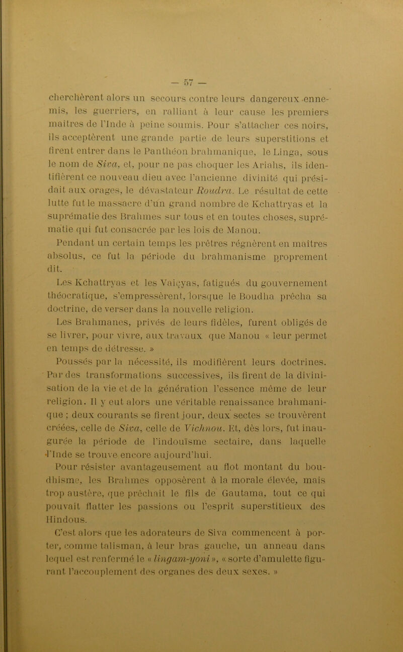 cherchèrent alors un secours contre leurs dangereux -enne- mis, les guerriers, en ralliant à leur cause les premiers maîtres de l'Inde à peine soumis. Pour s’attacher ces noirs, ils acceptèrent une grande partie de leurs superstitions et firent entrer dans le Panthéon brahmanique, le Linga, sous le nom de Siva, et, pour ne pas choquer les Ariahs, ils iden- tifièrent ce nouveau dieu avec l’ancienne divinité qui prési- dait aux orages, le dévastateur Roudra. Le résultat de cette lutte fut le massacre d’un grand nombre de Kchattryas et la suprématie des Brahmes sur tous et en toutes choses, supré- matie qui fut consacrée par les lois de Manou. Pendant un certain temps les prêtres régnèrent en maîtres absolus, ce fut la période du brahmanisme proprement dit. Les Kchattryas et les Vaiçyas, fatigués du gouvernement théocratique, s’empressèrent, lorsque le Boudlia prêcha sa doctrine, de verser dans la nouvelle religion. Les Brahmanes, privés de leurs fidèles, furent obligés de se livrer, pour vivre, aux travaux que Manou « leur permet en temps de détresse. » Poussés par la nécessité, ils modifièrent leurs doctrines. Par des transformations successives, ils firent de la divini- sation de la vie et de la génération l’essence même de leur religion. Il y eut alors une véritable renaissance brahmani- que ; deux courants se firent jour, deux sectes se trouvèrent créées, celle de Siva, celle de Vichnou. Kt, dès lors, fut inau- gurée la période de hindouisme sectaire, dans laquelle •l'Inde se trouve encore aujourd’hui. Pour résister avantageusement au flot montant du bou- dhisme, les Brahmes opposèrent à la morale élevée, mais trop austère, que prêchait le fils de Gautama, tout ce qui pouvait flatter les passions ou l’esprit superstitieux des Hindous. C’est alors que les adorateurs de Siva commencent à por- ter, comme talisman, à leur bras gauche, un anneau dans lequel est renfermé le « lingam-yoni», «sorte d’amulette figu- rant l’accouplement des organes des deux sexes. »