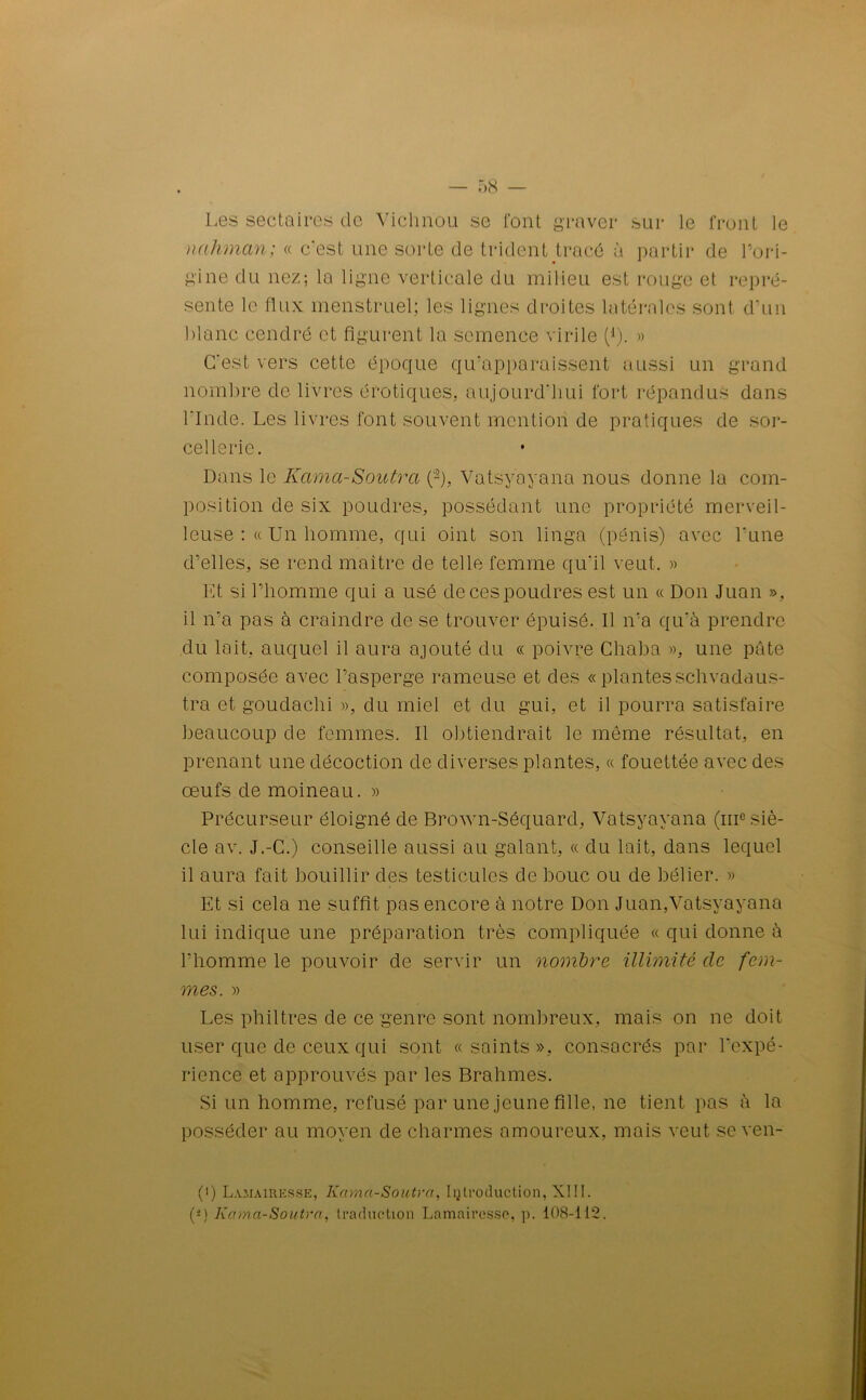 Les sectaires de Vichnou se font graver sur le front le nahman; « c’est une sorte de trident tracé à partir de l'ori- gine du nez; la ligne Verticale du milieu est rouge et repré- sente le flux menstruel; les lignes droites latérales sont d’un blanc cendré et figurent la semence virile (1). » C’est vers cette époque qu’apparaissent aussi un grand nombre de livres érotiques, aujourd’hui fort répandus dans l’Inde. Les livres font souvent mention de pratiques de sor- cellerie. Dans le Kama-Soutra (~), Vatsyayana nous donne la com- position de six poudres, possédant une propriété merveil- leuse : « Un homme, qui oint son linga (pénis) avec Lune d’elles, se rend maître de telle femme qu’il veut. « Et si l’homme qui a usé de ces poudres est un « Don Juan » , il n’a pas à craindre de se trouver épuisé. Il n’a qu’à prendre du lait, auquel il aura ajouté du « poivre Chaba », une pâte composée avec l’asperge rameuse et des « plantes schvadaus- tra et goudaclii », du miel et du gui, et il pourra satisfaire beaucoup de femmes. Il obtiendrait le même résultat, en prenant une décoction de diverses plantes, « fouettée avec des œufs de moineau. » Précurseur éloigné de Brown-Séquard, Vatsyayana (me siè- cle av. J.-C.) conseille aussi au galant, « du lait, dans lequel il aura fait bouillir des testicules de bouc ou de bélier. » Et si cela ne suffit pas encore à notre Don Juan,Vatsyayana lui indique une préparation très compliquée « qui donne à l’homme le pouvoir de servir un nombre illimité de fem- mes. » Les philtres de ce genre sont nombreux, mais on ne doit user que de ceux qui sont «saints», consacrés par l'expé- rience et approuvés par les Brahmes. Si un homme, refusé par une jeune fille, ne tient pas à la posséder au moyen de charmes amoureux, mais veut se ven- (i) Lamairksse, Kama-Soutra, Introduction, XIII. (*) Kama-Soutra, traduction Lamairessc, p. 108-112.