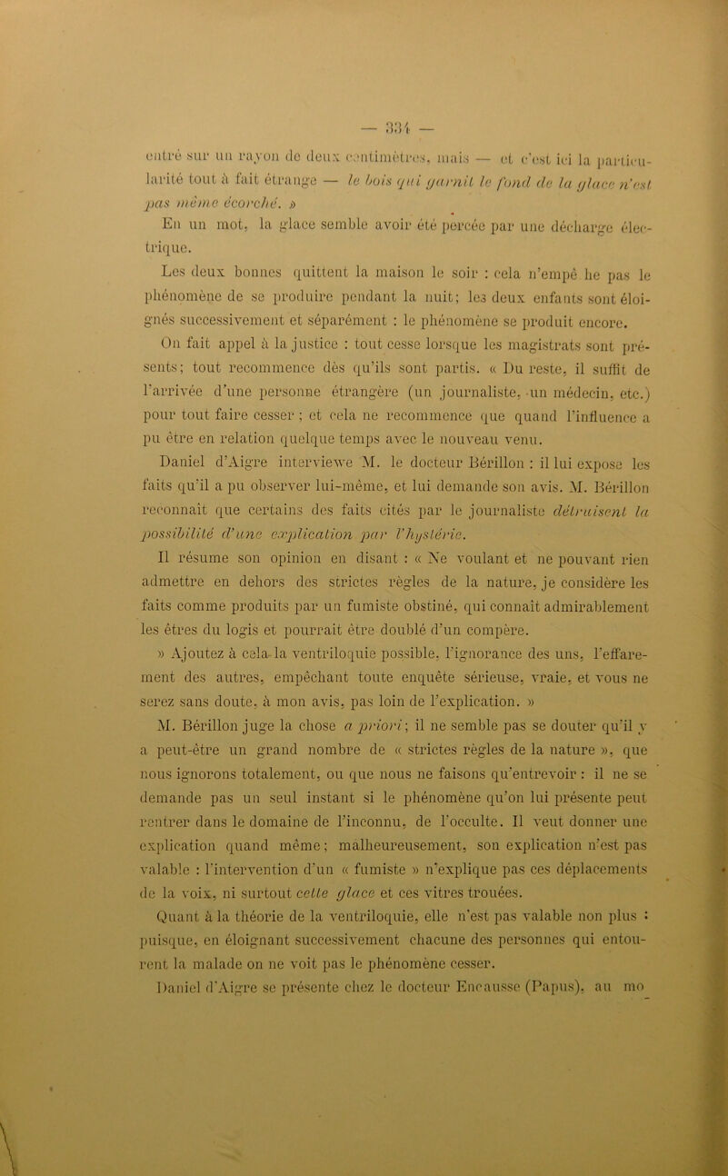 outré sur un rayon de deux centimètres, mais — larité tout ù fait étrange — le buis qui (jaunit le et c’est ici la partie u- fund de la (/lace n’est pas même écouché, » En un mot, la glace semble avoir été percée par une décharge élec- trique. Les deux bonnes quittent la maison le soir : cela n’empê lie pas le phénomène de se produire pendant la nuit; les deux enfants sont éloi- gnés successivement et séparément : le phénomène se produit encore. On fait appel ù la justice : tout cesse lorsque les magistrats sont pré- sents; tout recommence dès qu’ils sont partis. « Du reste, il suffit de l’arrivée d’une personne étrangère (un journaliste, un médecin, etc.) pour tout faire cesser ; et cela ne recommence que quand l’influence a pu être en relation quelque temps avec le nouveau venu. Daniel d’Aigre interviewe M. le docteur Bérillon : il lui expose les faits qu’il a pu observer lui-même, et lui demande son avis. AL Bérillon reconnaît que certains des faits cités par le journaliste détuaisent la possibilité d’une explication pau l’hystéuie. Il résume son opinion en disant : « Ne voulant et ne pouvant rien admettre en dehors des strictes règles de la nature, je considère les faits comme produits par un fumiste obstiné, qui connaît admirablement les êtres du logis et pourrait être doublé d’un compère. » Ajoutez à cela la ventriloquie possible, l'ignorance des uns, l’effare- ment des autres, empêchant toute enquête sérieuse, vraie, et vous ne serez sans doute, à mon avis, pas loin de l’explication. » M. Bérillon juge la chose a puioui ; il ne semble pas se douter qu’il y a peut-être un grand nombre de « strictes règles de la nature », que nous ignorons totalement, ou que nous ne faisons qu’entrevoir : il ne se demande pas un seul instant si le phénomène qu’on lui présente peut rentrer dans le domaine de l’inconnu, de l’occulte. Il veut donner une explication quand même ; malheureusement, son explication n’est pas valable : l’intervention d’un « fumiste » n’explique pas ces déplacements de la voix, ni surtout celle place et ces vitres trouées. Quant à la théorie de la ventriloquie, elle n'est pas valable non plus : puisque, en éloignant successivement chacune des personnes qui entou- rent la malade on ne voit pas le phénomène cesser. Daniel d’Aigre se présente chez le docteur Encausse (Papus). au mo