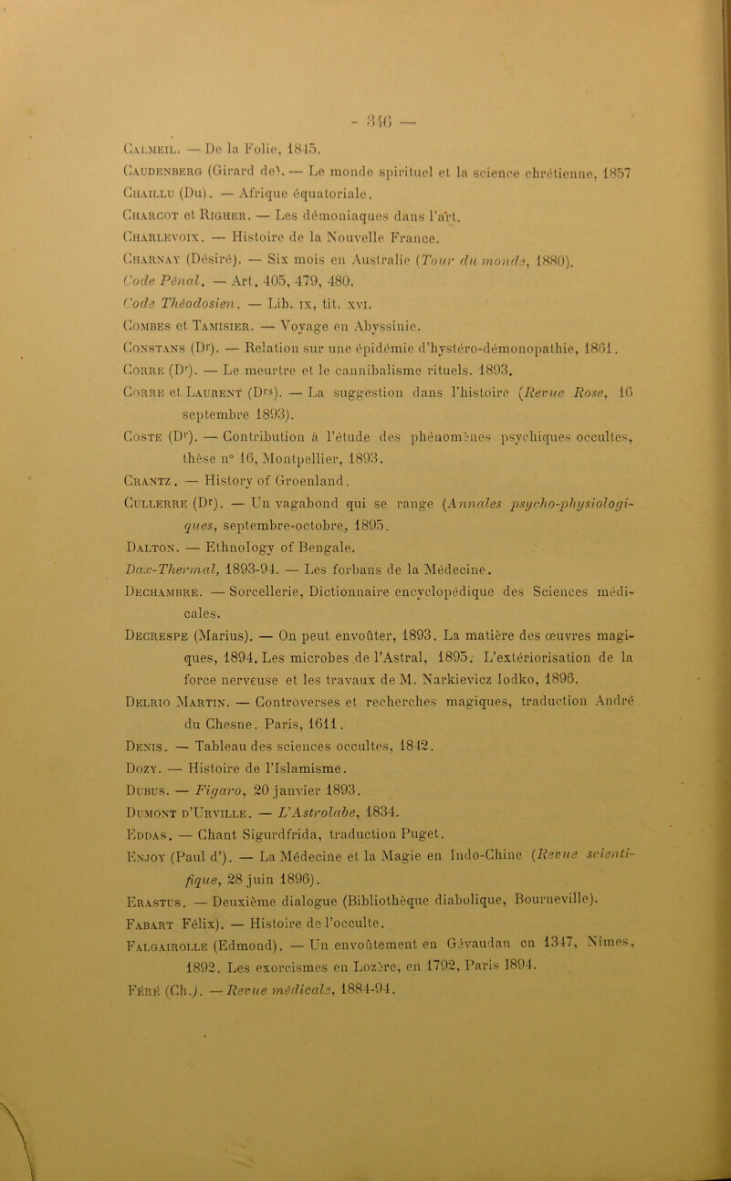 Cai.meil. — De la Folie, 18-15. Caudenberg (Girard de). — Le monde spirituel et la science chrétienne, 1857 Chaillu (Du). —Afrique équatoriale. Charcot et Righer. — Les démoniaques dans l’art. Charlkvoix. — Histoire de la Nouvelle France. Charnay (Désiré). — Six mois en Australie (Tour du monde, 1880). Code Pénal. — Art. 405, 479, 480. Code Théodosien. — Lib. ix, tit. xvi. Combes et Tamisier. — Voyage en Abyssinie. Constans (D1'). — Relation sur une épidémie d’hystéro-démonopathie, 1861. Corre (Dr). — Le meurtre et le cannibalisme rituels. 1893. Corre et Laurent (D>'s). — La suggestion dans l’iiistoire (Revue Rose, 10 septembre 1893). Coste (Dr). — Contribution à l’étude des phénomènes psychiques occultes, thèse n° 16, Montpellier, 1893. Crantz . — History of Groenland. Cullerre (Dr). — Un vagabond qui se range (Annales psgcho-phgsiologi- ques, septembre-octobre, 1895. Dalton. — Ethnology of Bengale. Dax-Thermal, 1893-94. — Les forbans de la Médecine. Dechambre. — Sorcellerie, Dictionnaire encyclopédique des Sciences médi- cales. Decrespe (Marius). — On peut envoûter, 1893. La matière des œuvres magi- ques, 1894. Les microbes de l’Astral, 1895. L’extériorisation de la force nerveuse et les travaux deM. Narkievicz Iodko, 1896. Delrio Martin. — Controverses et recherches magiques, traduction André du Chesne. Paris, 1611. Denis. — Tableau des sciences occultes, 1842. Dozy. — Histoire de l’Islamisme. Dubus. — Figaro, 20 janvier 1893. Dumont d’Urville. — VAstrolabe, 1834. Eddas. — Chant Sigurdfrida, traduction Puget. Enjoy (Paul d’). — La Médecine et la Magie en Indo-Chine (Revue scienti- fique, 28 juin 1896). Erastus. — Deuxième dialogue (Bibliothèque diabolique, Bourneville). Fabart Félix). — Histoire de l’occulte. Faugairoi.le (Edmond). —Un envoûtement en Gévaudan en 134/, Nîmes, 1892. Les exorcismes en Lozère, en 1792, Paris 1894. Féré (Ch.J. —Revue médicale, 1884-94.