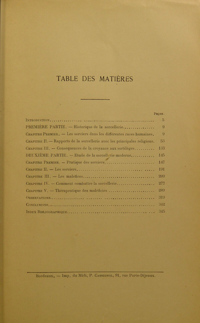 TABLE DES MATIÈRES Pages. Introduction 5 PREMIÈRE PARTIE. — Historique de la sorcellerie. 9 Chapitre Premier. — Les sorciers dans les différentes races humaines. 9 Chapitre II. — Rapports de la sorcellerie avec les principales religions. 53 Chapitre III. — Conséquences de la croyance aux sortilèges 133 DEUXIÈME PARTIE. —Etude de la sorcellerie moderne 145 ✓ Chapitre Premier. — Pratique des sorciers 147 Chapitre II. — Les sorciers 191 Chapitre III. — Les maléfices 209 Chapitre IV. —Comment combattre la sorcellerie 277 Chapitre V. — Thérapeutique des maléficiés 289 Observations 319 Conclusions 342 Index Bibliographique 345 Bordeaux. — lmp. du Midi, P. Cassignol, 91, rue Porte-Dijeaux.