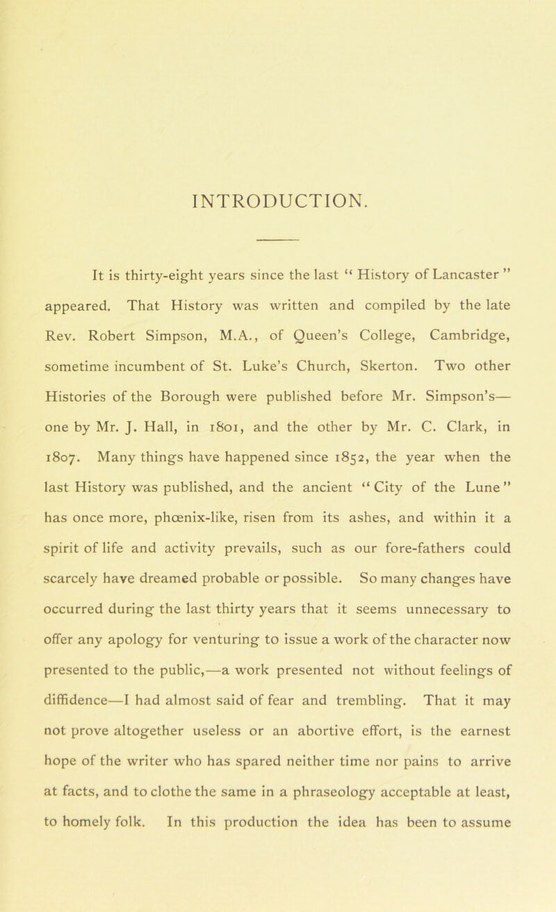 INTRODUCTION. It is thirty-eight years since the last “ History of Lancaster ” appeared. That History was written and compiled by the late Rev. Robert Simpson, M.A., of Queen’s College, Cambridge, sometime incumbent of St. Luke’s Church, Skerton. Two other Histories of the Borough were published before Mr. Simpson’s— one by Mr. J. Hall, in i8oi, and the other by Mr. C. Clark, in 1807. Many things have happened since 1852, the year when the last History was published, and the ancient “ City of the Lune ” has once more, phoenix-like, risen from its ashes, and within it a spirit of life and activity prevails, such as our fore-fathers could scarcely have dreamed probable or possible. So many changes have occurred during the last thirty years that it seems unnecessary to offer any apology for venturing to issue a work of the character now presented to the public,—a work presented not without feelings of diffidence—I had almost said of fear and trembling. That it may not prove altogether useless or an abortive effort, is the earnest hope of the writer who has spared neither time nor pains to arrive at facts, and to clothe the same in a phraseology acceptable at least, to homely folk. In this production the idea has been to assume