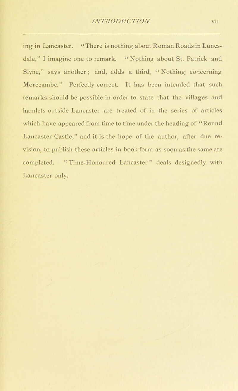 ing in Lancaster. “There is nothing about Roman Roads in Lunes- dale,” I imagine one to remark. “Nothing about St. Patrick and Slyne,” says another; and, adds a third, “Nothing concerning Morecambe.” Perfectly correct. It has been intended that such remarks should be possible in order to state that the villages and hamlets outside Lancaster are treated of in the series of articles which have appeared from time to time under the heading of “Round Lancaster Castle,” and it is the hope of the author, after due re* vision, to publish these articles in book-form as soon as the same are completed. “Time-Honoured Lancaster” deals designedly with Lancaster only.