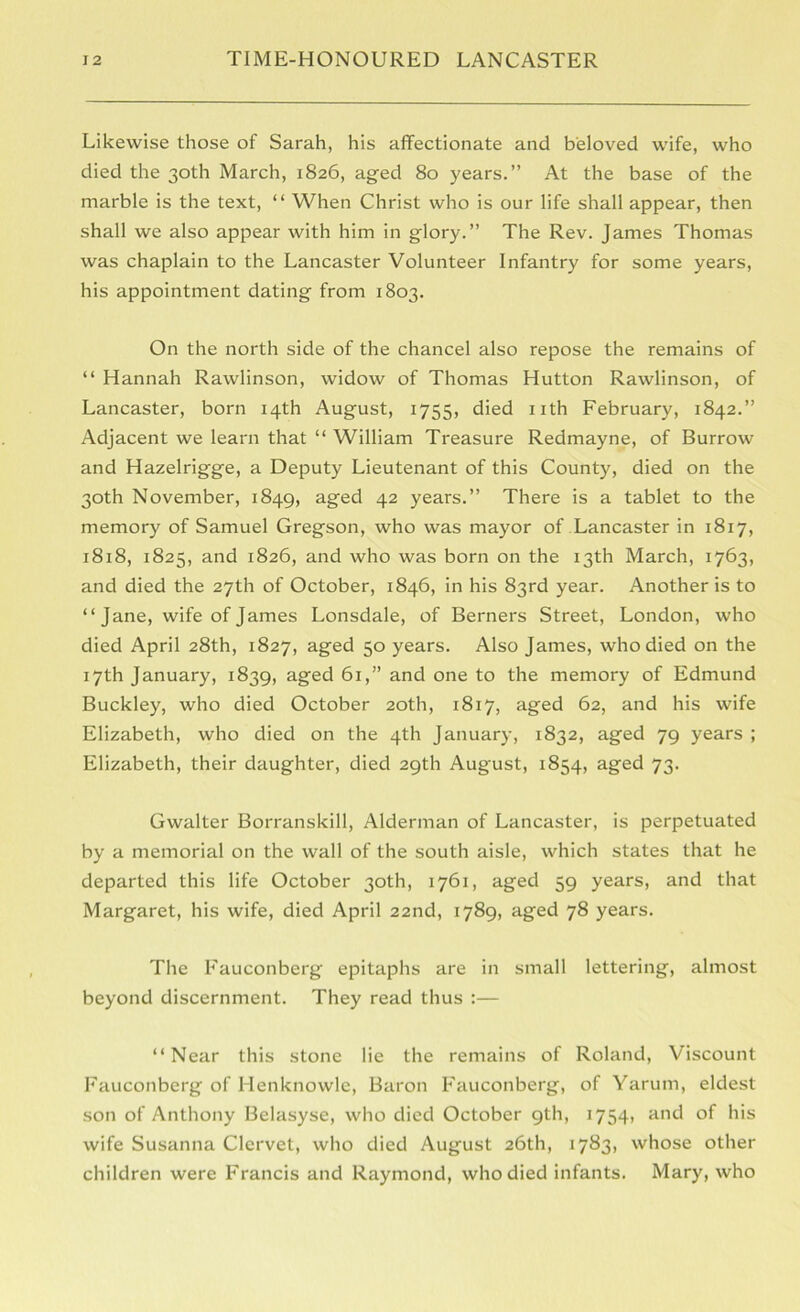 Likewise those of Sarah, his affectionate and beloved wife, who died the 30th March, 1826, aged 80 years.” At the base of the marble is the text, “ When Christ who is our life shall appear, then shall we also appear with him in glory.” The Rev. James Thomas was chaplain to the Lancaster Volunteer Infantry for some years, his appointment dating from 1803. On the north side of the chancel also repose the remains of “ Hannah Rawlinson, widow of Thomas Hutton Rawlinson, of Lancaster, born 14th August, 1755, died nth February, 1842.” Adjacent we learn that “ William Treasure Redmayne, of Burrow and Hazelrigge, a Deputy Lieutenant of this County, died on the 30th November, 1849, aged 42 years.” There is a tablet to the memory of Samuel Gregson, who was mayor of Lancaster in 1817, 1818, 1825, and 1826, and who was born on the 13th March, 1763, and died the 27th of October, 1846, in his 83rd year. Another is to “Jane, wife of James Lonsdale, of Berners Street, London, who died April 28th, 1827, aged 50 years. Also James, who died on the 17th January, 1839, aged 61,” and one to the memory of Edmund Buckley, who died October 20th, 1817, aged 62, and his wife Elizabeth, who died on the 4th January, 1832, aged 79 years ; Elizabeth, their daughter, died 29th Aug'ust, 1854, aged 73. Gwalter Borranskill, Alderman of Lancaster, is perpetuated by a memorial on the wall of the south aisle, which states that he departed this life October 30th, 1761, aged 59 years, and that Margaret, his wife, died April 22nd, 1789, aged 78 years. The Fauconberg epitaphs are in small lettering, almost beyond discernment. They read thus :— “Near this stone lie the remains of Roland, Viscount Fauconberg of Henknowle, Baron Fauconberg, of Yarum, eldest son of Anthony Belasyse, who died October 9th, 1754, and of his wife Susanna Clervet, who died August 26th, 1783, whose other children were Francis and Raymond, who died infants. Mary, who