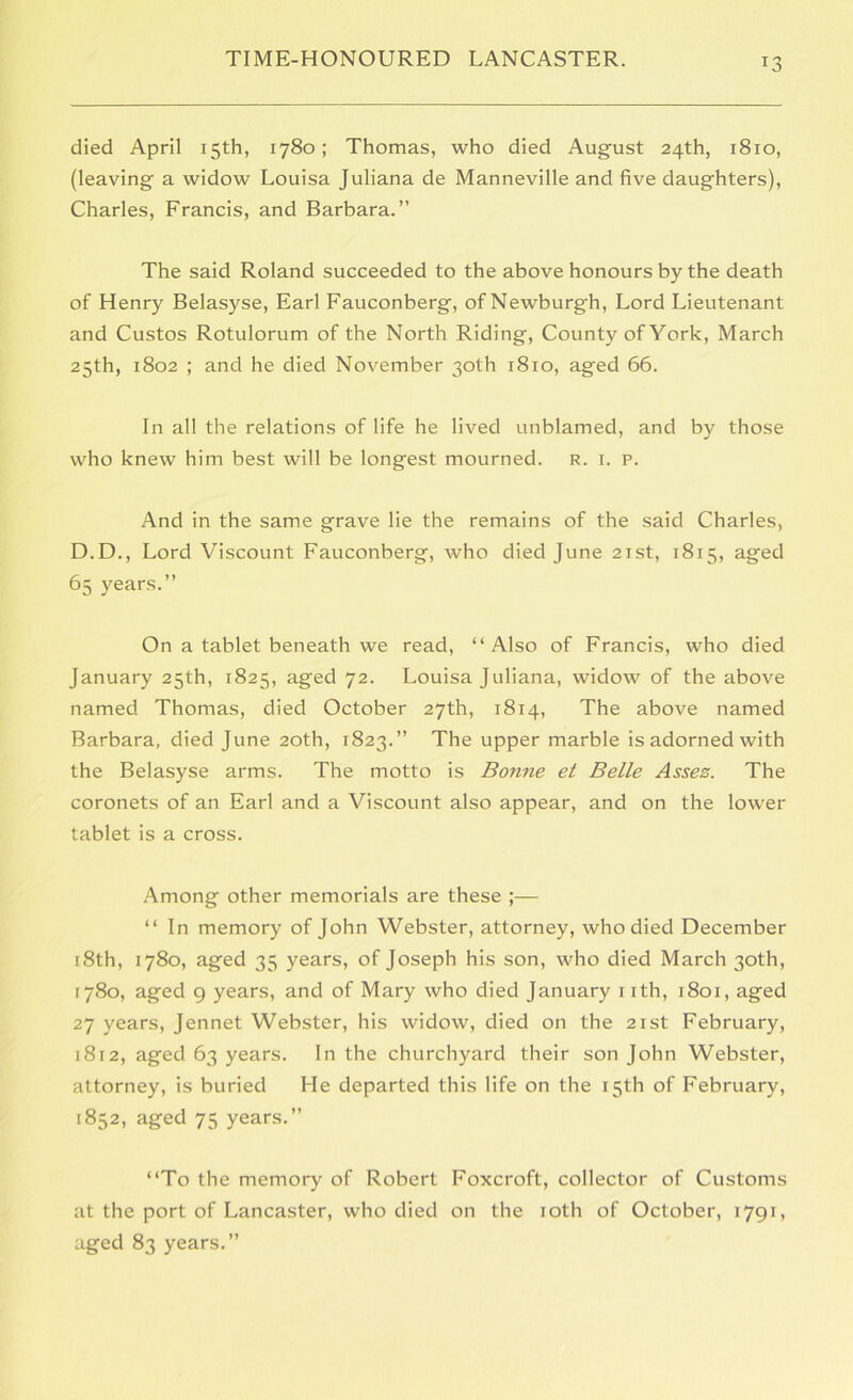 died April 15th, 1780; Thomas, who died August 24th, 1810, (leaving a widow Louisa Juliana de Manneville and five daughters), Charles, Francis, and Barbara.” The said Roland succeeded to the above honours by the death of Henry Belasyse, Earl Fauconberg, of Newburgh, Lord Lieutenant and Custos Rotulorum of the North Riding, County of York, March 25th, 1802 ; and he died November 30th 1810, aged 66. In all the relations of life he lived unblamed, and by those who knew him best will be longest mourned, r. i. p. And in the same grave lie the remains of the said Charles, D.D., Lord Viscount Fauconberg, who died June 21st, 1815, aged 65 years.” On a tablet beneath we read, “Also of Francis, who died January 25th, 1825, aged 72. Louisa Juliana, widow of the above named Thomas, died October 27th, 1814, The above named Barbara, died June 20th, 1823.” The upper marble is adorned with the Belasyse arms. The motto is Bonne et Belle Assez. The coronets of an Earl and a Viscount also appear, and on the lower tablet is a cross. Among other memorials are these “ In memory of John Webster, attorney, who died December i8th, 1780, aged 35 years, of Joseph his son, who died March 30th, 1780, aged 9 years, and of Mary who died January nth, 1801, aged 27 years. Jennet Webster, his widow, died on the 21st February, 1812, aged 63 years. In the churchyard their son John Webster, attorney, is buried He departed this life on the 15th of February, 1852, aged 75 years.” “To the memory of Robert Foxcroft, collector of Customs at the port of Lancaster, who died on the loth of October, 1791, aged 83 years.”