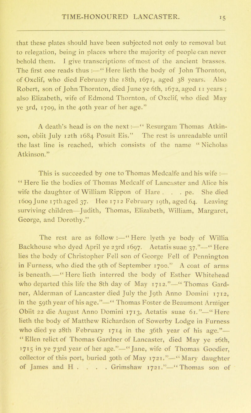 that these plates should have been subjected not only to removal but to relegation, being in places where the majority of people can never behold them. I give transcriptions of most of the ancient brasses. The first one reads thus :—“ Here lieth the body of John Thornton, of Oxclif, who died February the i8th, 1671, aged 38 years. Also Robert, son of John Thornton, died June ye 6th, 1672, aged ii )'ears ; also Elizabeth, wife of Edmond Thornton, of Oxclif, who died May ye 3rd, 1709, in the 40th year of her age.” A death’s head is on the next:—“ Resurgam Thomas Atkin- son, obiit July 12th 1684 Posuit Eis.” The rest is unreadable until the last line is reached, which consists of the name “ Nicholas Atkinson.” This is succeeded by one to Thomas Medcalfe and his wife ;— “ Here lie the bodies of Thomas Medcalf of Lancaster and Alice his wife the daughter of William Rippon of Hare . . . pe. She died i6og June 17thaged 37. Hee 1712 February 19th, aged 64. Leaving surviving children—Judith, Thomas, Elizabeth, William, Margaret, George, and Dorothy.” The rest are as follow :—“ Here lyeth ye body of Willia Backhouse who dyed April ye 23rd 1697. Aetatis suae 37.”—“ Here lies the body of Christopher Fell son of George Fell of Pennington in Furness, who died the 9th of September 1700.” A coat of arms is beneath.—“ Here lieth interred the body of Esther Whitehead who departed this life the 8th day of May 1712.”—“ Thomas Gard- ner, Alderman of Lancaster died July the Jpth Anno Domini 1712, in the 59th year of his age.”—“ Thomas Foster de Beaumont Armiger Obiit 22 die August Anno Domini 1713, Aetatis suae 61.”—“Here lieth the body of Matthew Richardson of Sowerby Lodge in Furness who died ye 28th February 1714 in the 36th year of his age.”— “ Ellen relict of Thomas Gardner of Lancaster, died May ye 26th, 1715 in ye 73rd year of her age.”—“Jane, wife of Thomas Goodier, collector of this port, buried 30th of May 1721.”—“Mary daughter of James and H . . . . Grimshaw 1721.”—“Thomas son of